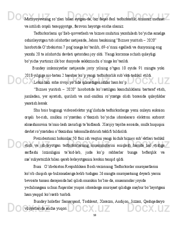 Mirziyoyevning so’zlari  bilan aytgan-da, biz faqat  faol  tadbirkorlik, tinimsiz mehnat
va intilish orqali taraqqiyotga, farovon hayotga erisha olamiz. 
 Tadbirkorlarni qo’llab-quvvatlash va biznes muhitini yaxshilash bo’yicha amalga
oshirilayotgan tub islohotlar natijasida, Jahon bankining “Biznes yuritish – 2020” 
hisobotida O’zbekiston 7 pog’onaga ko’tarilib, 69-o’rinni egalladi va dunyoning eng 
yaxshi 20 ta islohotchi davlati qatoridan joy oldi. Yangi korxona ochish qulayligi 
bo’yicha yurtimiz ilk bor dunyoda sakkizinchi o’ringa ko’tarildi. 
Bunday   imkoniyatlar   natijasida   joriy   yilning   o’tgan   10   oyida   91   mingta   yoki
2018-yilgiga nis-batan 2 barobar ko’p yangi tadbirkorlik sub’ekti tashkil etildi. 
 Lekin hali soha rivoji yo’lida qilinadigan ishlar ham ko’p. 
  “Biznes   yuritish   –   2020”   hisobotida   ko’rsatilgan   kamchiliklarni   bartaraf   etish,
jumladan,   yer   ajratish,   qurilish   va   mol-mulkni   ro’yxatga   olish   borasida   qulayliklar
yaratish kerak. 
 Shu bois bugungi videoselektor yig’ilishida tadbirkorlarga yerni onlayn auksion
orqali   be-rish,   mulkni   ro’yxatdan   o’tkazish   bo’yicha   idoralararo   elektron   axborot
almashinuvini ta’min-lash zarurligi ta’kidlandi. Xorijiy tajriba asosida, mulk huquqini
davlat ro’yxatidan o’tkazishni takomillashtirish taklifi bildirildi. 
 Prezidentimiz hokimlar 50 foiz ish vaqtini yangi kichik biznes sub’ektlari tashkil
etish   va   ish-layotgan   tadbirkorlarning   muammolarini   aniqlash   hamda   hal   etishga
sarflashi   lozimligini   ta’kid-lab,   juda   ko’p   rahbarlar   bunga   befarqlik   va
ma’suliyatsizlik bilan qarab kelayotganini keskin tanqid qildi. 
 Buni   O’zbekiston Respublikasi Bosh vazirining Tadbirkorlar murojaatlarini 
ko’rib chiqish qa-bulxonalariga kelib tushgan 26 mingta murojaatning deyarli yarmi 
bevosita tuman darajasida hal qilish mumkin bo’lsa-da, muammolar joyida 
yechilmagani uchun fuqarolar yuqori idoralarga murojaat qilishga majbur bo’layotgani
ham yaqqol ko’rsatib turibdi. 
  Bunday holatlar  Samarqand, Toshkent, Xorazm, Andijon, Jizzax,  Qashqadaryo
viloyatlarida ancha yuqori. 
18  
  