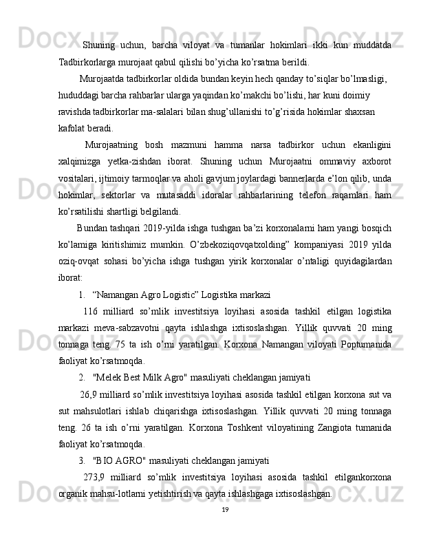   Shuning   uchun,   barcha   viloyat   va   tumanlar   hokimlari   ikki   kun   muddatda
Tadbirkorlarga murojaat qabul qilishi bo’yicha ko’rsatma berildi. 
 Murojaatda tadbirkorlar oldida bundan keyin hech qanday to’siqlar bo’lmasligi, 
hududdagi barcha rahbarlar ularga yaqindan ko’makchi bo’lishi, har kuni doimiy 
ravishda tadbirkorlar ma-salalari bilan shug’ullanishi to’g’risida hokimlar shaxsan 
kafolat beradi. 
  Murojaatning   bosh   mazmuni   hamma   narsa   tadbirkor   uchun   ekanligini
xalqimizga   yetka-zishdan   iborat.   Shuning   uchun   Murojaatni   ommaviy   axborot
vositalari, ijtimoiy tarmoqlar va aholi gavjum joylardagi bannerlarda e’lon qilib, unda
hokimlar,   sektorlar   va   mutasaddi   idoralar   rahbarlarining   telefon   raqamlari   ham
ko’rsatilishi shartligi belgilandi. 
Bundan tashqari 2019-yilda ishga tushgan ba’zi korxonalarni ham yangi bosqich
ko’lamiga   kiritishimiz   mumkin.   O’zbekoziqovqatxolding”   kompaniyasi   2019   yilda
oziq-ovqat   sohasi   bo’yicha   ishga   tushgan   yirik   korxonalar   o’ntaligi   quyidagilardan
iborat: 
1. “Namangan Agro Logistic” Logistika markazi 
  116   milliard   so ’ mlik   investitsiya   loyihasi   asosida   tashkil   etilgan   logistika
markazi   meva - sabzavotni   qayta   ishlashga   ixtisoslashgan .   Yillik   quvvati   20   ming
tonnaga   teng .   75   ta   ish   o ’ rni   yaratilgan .   Korxona   Namangan   viloyati   Poptumanida
faoliyat ko’rsatmoqda. 
2. "Melek Best Milk Agro" masuliyati cheklangan jamiyati 
 26,9 milliard so’mlik investitsiya loyihasi asosida tashkil etilgan korxona sut va
sut   mahsulotlari   ishlab   chiqarishga   ixtisoslashgan.   Yillik   quvvati   20   ming   tonnaga
teng.   26   ta   ish   o’rni   yaratilgan.   Korxona   Toshkent   viloyatining   Zangiota   tumanida
faoliyat ko’rsatmoqda. 
3. "BIO AGRO" masuliyati cheklangan jamiyati 
  273,9   milliard   so’mlik   investitsiya   loyihasi   asosida   tashkil   etilgankorxona
organik mahsu-lotlarni yetishtirish va qayta ishlashgaga ixtisoslashgan. 
19  
  