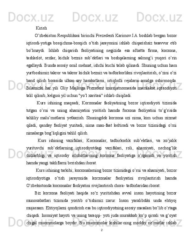  
  Kirish
O’zbekiston Respublikasi birinchi Prezedenti Karimov.I.A boshlab bergan bozor
iqtisodi-yotiga   bosqichma-bosqich   o’tish   jarayonini   ishlab   chiqarishsiz   tasavvur   etib
bo’lmaydi.   Ishlab   chiqarish   faoliyatining   negizida   esa   albatta   firma,   korxona,
tashkelot,   sexlar,   kichik   beznis   sub’ektlari   va   boshqalarning   salmog’i   yuqori   o’rin
egallaydi. Bunda asosiy omil mehnat, ishchi kuchi talab qilinadi. Shuning uchun ham
yurtboshimiz takror va takror kichik bezniz va tadbirkorlikni rivojlantirish, o’zini o’zi
band   qilish   borasida   ulkan   say   harakatlarni,   istiqbolli   rejalarni   amalga   oshirmoqda.
Bilamizki   har   yili   Oliy   Majlisga   Prezedent   murojatnomasida   mamlakat   iqtisodiyoti
talil qilinib, kelgusi yil uchun "yo’l xaritasi" ishlab chiqiladi. 
  Kurs   ishining   maqsadi;   Korxonalar   faoliyatining   bozor   iqtisodiyoti   tizimida
tutgan   o’rni   va   uning   ahamiyatini   yoritish   hamda   forxona   faoliyatini   to’g’risida
tahliliy   malu’motlarni   yetkazish.   Shuningdek   korxona   uzi   nima,   kim   uchun   xizmat
qiladi,   qanday   faoliyat   yuritadi,   nima   man-faat   keltiradi   va   bozor   tizimidagi   o’rni
nimalarga bog’liqligini tahlil qilish. 
  Kurs   ishining   vazifalari;   Korxonalar,   tadbirkorlik   sub’ektlari,   va   xo’jalik
yurituvchi   sub’ektlarning   iqtisodiyotdagi   vazifalari,   roli,   ahamiyati,   nechog’lik
dolzarbligi   va   iqtisodiy   islohotlar-ning   korxona   faoliyatiga   o’rganish   va   yoritish
hamda yangi takliflarni berishdan iborat. 
 Kurs ishining tarkibi; korxonalarning bozor tizimidagi o’rni va ahamiyati, bozor
iqtisodiyotiga   o’tish   jarayonida   korxonalar   faoliyatini   rivojlantirish   hamda
O’zbekistonda korxonalar faoliyatini rivijlantirish chora- tadbirlaridan iborat. 
Biz   korxona   faoliyati   haqida   so’z   yuritishdan   avval   inson   hayotining   bozor
munosabatlari   tizimida   yoritib   o’tishimiz   zarur.   Inson   yaralibdiki   unda   ehtiyoj
mujassam. Ehtiyojlarni qondirish esa bu iqtisodiyotning asosiy masalasi bo’lib o’rtaga
chiqadi. Insoniyat hayoti va uning taraqqi- yoti juda murakkab ko’p qirrali va g’oyat
chigal   muommolarga   boydir.   Bu   muommolar   kishilar-ning   moddiy   ne’matlar   ishlab
2  
  