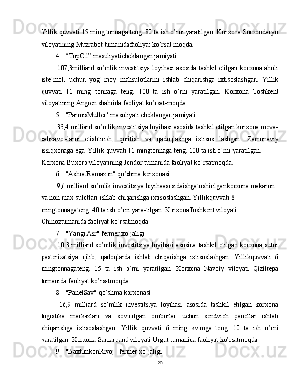 Yillik quvvati 15 ming tonnaga teng. 80 ta ish o’rni yaratilgan. Korxona Surxondaryo
viloyatining Muzrabot tumanidafaoliyat ko’rsat-moqda. 
4. “TopOil” masuliyaticheklangan jamiyati 
  107,3milliard so’mlik investitsiya loyihasi asosida tashkil etilgan korxona aholi
iste’moli   uchun   yog’-moy   mahsulotlarini   ishlab   chiqarishga   ixtisoslashgan.   Yillik
quvvati   11   ming   tonnaga   teng.   100   ta   ish   o’rni   yaratilgan.   Korxona   Toshkent
viloyatining Angren shahrida faoliyat ko’rsat-moqda. 
5. "ParmisMuller" masuliyati cheklangan jamiyati 
 33,4 milliard so’mlik investitsiya loyihasi asosida tashkil etilgan korxona meva-
sabzavot-larni   etishtirish,   quritish   va   qadoqlashga   ixtisos   lashgan.   Zamonaviy
issiqxonaga ega. Yillik quvvati 11 mingtonnaga teng. 100 ta ish o’rni yaratilgan. 
Korxona Buxoro viloyatining Jondor tumanida faoliyat ko’rsatmoqda. 
6. "AshrafRamazon" qo’shma korxonasi 
 9,6 milliard so’mlik investitsiya loyihaasosidaishgatushirilgankorxona makaron 
va non max-sulotlari ishlab chiqarishga ixtisoslashgan. Yillikquvvati 8 
mingtonnagateng. 40 ta ish o’rni yara-tilgan. KorxonaToshkent viloyati 
Chinoztumanida faoliyat ko’rsatmoqda. 
7. "Yangi Asr" fermer xo’jaligi 
  10,3 milliard so’mlik investitsiya loyihasi  asosida  tashkil etilgan korxona sutni
pasterizatsiya   qilib,   qadoqlarda   ishlab   chiqarishga   ixtisoslashgan.   Yillikquvvati   6
mingtonnagateng.   15   ta   ish   o’rni   yaratilgan.   Korxona   Navoiy   viloyati   Qiziltepa
tumanida faoliyat ko’rsatmoqda 
8. "PanelSav" qo’shma korxonasi 
  16,9   milliard   so’mlik   investitsiya   loyihasi   asosida   tashkil   etilgan   korxona
logistika   markazlari   va   sovutilgan   omborlar   uchun   sendvich   panellar   ishlab
chiqarishga   ixtisoslashgan.   Yillik   quvvati   6   ming   kv.mga   teng.   10   ta   ish   o’rni
yaratilgan.  Korxona Samarqand viloyati Urgut tumanida faoliyat ko’rsatmoqda. 
9. "BaxtImkonRivoj" fermer xo’jaligi 
20  
  