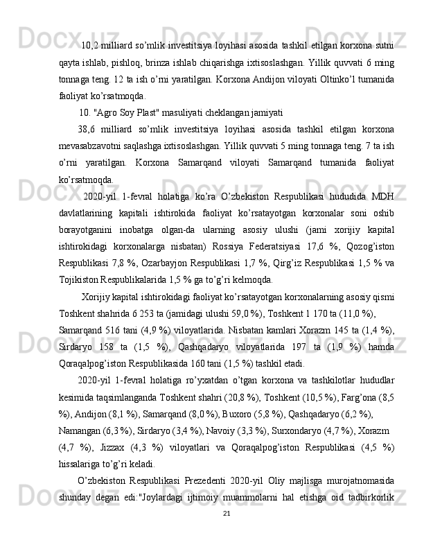   10,2 milliard so’mlik investitsiya loyihasi  asosida  tashkil etilgan korxona sutni
qayta ishlab, pishloq, brinza ishlab chiqarishga ixtisoslashgan. Yillik quvvati 6 ming
tonnaga teng. 12 ta ish o’rni yaratilgan. Korxona Andijon viloyati Oltinko’l tumanida
faoliyat ko’rsatmoqda. 
10. "Agro Soy Plast" masuliyati cheklangan jamiyati 
38,6   milliard   so’mlik   investitsiya   loyihasi   asosida   tashkil   etilgan   korxona
mevasabzavotni saqlashga ixtisoslashgan. Yillik quvvati 5 ming tonnaga teng. 7 ta ish
o’rni   yaratilgan.   Korxona   Samarqand   viloyati   Samarqand   tumanida   faoliyat
ko’rsatmoqda. 
  2020-yil   1-fevral   holatiga   ko’ra   O’zbekiston   Respublikasi   hududida   MDH
davlatlarining   kapitali   ishtirokida   faoliyat   ko’rsatayotgan   korxonalar   soni   oshib
borayotganini   inobatga   olgan-da   ularning   asosiy   ulushi   (jami   xorijiy   kapital
ishtirokidagi   korxonalarga   nisbatan)   Rossiya   Federatsiyasi   17,6   %,   Qozog’iston
Respublikasi  7,8  %,  Ozarbayjon  Respublikasi  1,7  %,  Qirg’iz  Respublikasi   1,5  %  va
Tojikiston Respublikalarida 1,5 % ga to’g’ri kelmoqda. 
Xorijiy kapital ishtirokidagi faoliyat ko’rsatayotgan korxonalarning asosiy qismi 
Toshkent shahrida 6 253 ta (jamidagi ulushi 59,0 %), Toshkent 1 170 ta (11,0 %), 
Samarqand 516 tani (4,9 %) viloyatlarida. Nisbatan kamlari Xorazm 145 ta (1,4 %),
Sirdaryo   158   ta   (1,5   %),   Qashqadaryo   viloyatlarida   197   ta   (1,9   %)   hamda
Qoraqalpog’iston Respublikasida 160 tani (1,5 %) tashkil etadi. 
2020-yil   1-fevral   holatiga   ro’yxatdan   o’tgan   korxona   va   tashkilotlar   hududlar
kesimida taqsimlanganda Toshkent shahri (20,8 %), Toshkent (10,5 %), Farg’ona (8,5
%), Andijon (8,1 %), Samarqand (8,0 %), Buxoro (5,8 %), Qashqadaryo (6,2 %), 
Namangan (6,3 %), Sirdaryo (3,4 %), Navoiy (3,3 %), Surxondaryo (4,7 %), Xorazm 
(4,7   %),   Jizzax   (4,3   %)   viloyatlari   va   Qoraqalpog’iston   Respublikasi   (4,5   %)
hissalariga to’g’ri keladi. 
O’zbekiston   Respublikasi   Prezedenti   2020-yil   Oliy   majlisga   murojatnomasida
shunday   degan   edi:"Joylardagi   ijtimoiy   muammolarni   hal   etishga   oid   tadbirkorlik
21  
  