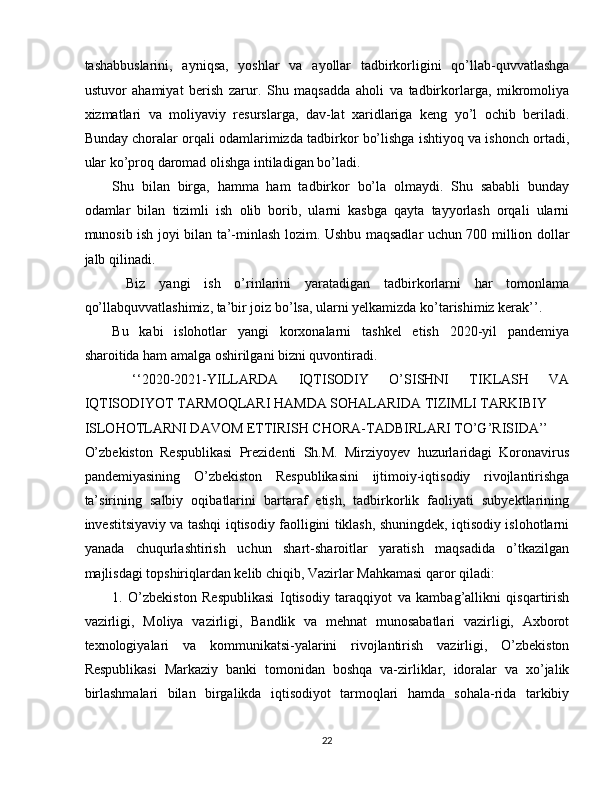 tashabbuslarini,   ayniqsa,   yoshlar   va   ayollar   tadbirkorligini   qo’llab-quvvatlashga
ustuvor   ahamiyat   berish   zarur.   Shu   maqsadda   aholi   va   tadbirkorlarga,   mikromoliya
xizmatlari   va   moliyaviy   resurslarga,   dav-lat   xaridlariga   keng   yo’l   ochib   beriladi.
Bunday choralar orqali odamlarimizda tadbirkor bo’lishga ishtiyoq va ishonch ortadi,
ular ko’proq daromad olishga intiladigan bo’ladi. 
Shu   bilan   birga,   hamma   ham   tadbirkor   bo’la   olmaydi.   Shu   sababli   bunday
odamlar   bilan   tizimli   ish   olib   borib,   ularni   kasbga   qayta   tayyorlash   orqali   ularni
munosib ish joyi bilan ta’-minlash lozim. Ushbu maqsadlar uchun 700 million dollar
jalb qilinadi. 
  Biz   yangi   ish   o’rinlarini   yaratadigan   tadbirkorlarni   har   tomonlama
qo’llabquvvatlashimiz, ta’bir joiz bo’lsa, ularni yelkamizda ko’tarishimiz kerak’’. 
Bu   kabi   islohotlar   yangi   korxonalarni   tashkel   etish   2020-yil   pandemiya
sharoitida ham amalga oshirilgani bizni quvontiradi. 
  ‘‘2020-2021-YILLARDA   IQTISODIY   O’SISHNI   TIKLASH   VA
IQTISODIYOT TARMOQLARI HAMDA SOHALARIDA TIZIMLI TARKIBIY 
ISLOHOTLARNI DAVOM ETTIRISH CHORA-TADBIRLARI TO’G’RISIDA’’ 
O’zbekiston   Respublikasi   Prezidenti   Sh.M.   Mirziyoyev   huzurlaridagi   Koronavirus
pandemiyasining   O’zbekiston   Respublikasini   ijtimoiy-iqtisodiy   rivojlantirishga
ta’sirining   salbiy   oqibatlarini   bartaraf   etish,   tadbirkorlik   faoliyati   subyektlarining
investitsiyaviy va tashqi iqtisodiy faolligini tiklash, shuningdek, iqtisodiy islohotlarni
yanada   chuqurlashtirish   uchun   shart-sharoitlar   yaratish   maqsadida   o’tkazilgan
majlisdagi topshiriqlardan kelib chiqib, Vazirlar Mahkamasi qaror qiladi: 
1.   O’zbekiston   Respublikasi   Iqtisodiy   taraqqiyot   va   kambag’allikni   qisqartirish
vazirligi,   Moliya   vazirligi,   Bandlik   va   mehnat   munosabatlari   vazirligi,   Axborot
texnologiyalari   va   kommunikatsi-yalarini   rivojlantirish   vazirligi,   O’zbekiston
Respublikasi   Markaziy   banki   tomonidan   boshqa   va-zirliklar,   idoralar   va   xo’jalik
birlashmalari   bilan   birgalikda   iqtisodiyot   tarmoqlari   hamda   sohala-rida   tarkibiy
22  
  