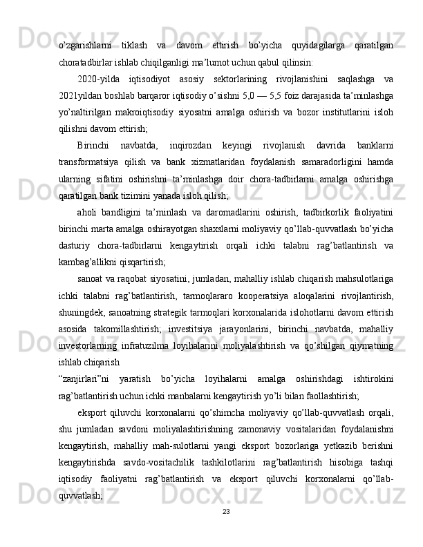 o’zgarishlarni   tiklash   va   davom   ettirish   bo’yicha   quyidagilarga   qaratilgan
choratadbirlar ishlab chiqilganligi ma’lumot uchun qabul qilinsin: 
2020-yilda   iqtisodiyot   asosiy   sektorlarining   rivojlanishini   saqlashga   va
2021yildan boshlab barqaror iqtisodiy o’sishni 5,0 — 5,5 foiz darajasida ta’minlashga
yo’naltirilgan   makroiqtisodiy   siyosatni   amalga   oshirish   va   bozor   institutlarini   isloh
qilishni davom ettirish; 
Birinchi   navbatda,   inqirozdan   keyingi   rivojlanish   davrida   banklarni
transformatsiya   qilish   va   bank   xizmatlaridan   foydalanish   samaradorligini   hamda
ularning   sifatini   oshirishni   ta’minlashga   doir   chora-tadbirlarni   amalga   oshirishga
qaratilgan bank tizimini yanada isloh qilish; 
aholi   bandligini   ta’minlash   va   daromadlarini   oshirish,   tadbirkorlik   faoliyatini
birinchi marta amalga oshirayotgan shaxslarni moliyaviy qo’llab-quvvatlash bo’yicha
dasturiy   chora-tadbirlarni   kengaytirish   orqali   ichki   talabni   rag’batlantirish   va
kambag’allikni qisqartirish; 
sanoat va raqobat siyosatini, jumladan, mahalliy ishlab chiqarish mahsulotlariga
ichki   talabni   rag’batlantirish,   tarmoqlararo   kooperatsiya   aloqalarini   rivojlantirish,
shuningdek, sanoatning strategik tarmoqlari korxonalarida islohotlarni davom ettirish
asosida   takomillashtirish;   investitsiya   jarayonlarini,   birinchi   navbatda,   mahalliy
investorlarning   infratuzilma   loyihalarini   moliyalashtirish   va   qo’shilgan   qiymatning
ishlab chiqarish 
“zanjirlari”ni   yaratish   bo’yicha   loyihalarni   amalga   oshirishdagi   ishtirokini
rag’batlantirish uchun ichki manbalarni kengaytirish yo’li bilan faollashtirish; 
eksport   qiluvchi   korxonalarni   qo’shimcha   moliyaviy   qo’llab-quvvatlash   orqali,
shu   jumladan   savdoni   moliyalashtirishning   zamonaviy   vositalaridan   foydalanishni
kengaytirish,   mahalliy   mah-sulotlarni   yangi   eksport   bozorlariga   yetkazib   berishni
kengaytirishda   savdo-vositachilik   tashkilotlarini   rag’batlantirish   hisobiga   tashqi
iqtisodiy   faoliyatni   rag’batlantirish   va   eksport   qiluvchi   korxonalarni   qo’llab-
quvvatlash; 
23  
  