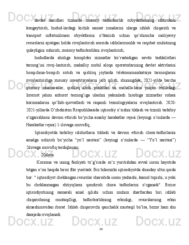 davlat   xaridlari   tizimida   xususiy   tadbirkorlik   subyektlarining   ishtirokini
kengaytirish,   hudud-lardagi   kichik   sanoat   zonalarini   ularga   ishlab   chiqarish   va
transport   infratuzilmasi   obyektlarini   o’tkazish   uchun   qo’shimcha   moliyaviy
resurslarni ajratgan holda rivojlantirish asosida ishbilarmonlik va raqobat  muhitining
qulayligini oshirish, xususiy tadbirkorlikni rivojlantirish; 
hududlarda   aholiga   kompleks   xizmatlar   ko’rsatadigan   savdo   tashkilotlari
tarmog’ini   rivoj-lantirish,   mahalliy   mobil   aloqa   operatorlarining   davlat   aktivlarini
bosqichma-bosqich   sotish   va   qishloq   joylarda   telekommunikatsiya   tarmoqlarini
rivojlantirishga   xususiy   investitsiyalarni   jalb   qilish,   shuningdek,   2021-yilda   barcha
ijtimoiy   muassasalar,   qishloq   aholi   punktlari   va   mahalla-larni   yuqori   tezlikdagi
Internet   jahon   axborot   tarmog’iga   ulashni   yakunlash   hisobiga   xizmatlar   sohasi
korxonalarini   qo’llab-quvvatlash   va   raqamli   texnologiyalarni   rivojlantirish.   2020-
2021-yillarda O’zbekiston Respublikasida iqtisodiy o’sishni tiklash va tizimli tarkibiy
o’zgarishlarni davom ettirish bo’yicha amaliy harakatlar rejasi (keyingi o’rinlarda —
Harakatlar rejasi) 1-ilovaga muvofiq; 
Iqtisodiyotda   tarkibiy   islohotlarni   tiklash   va   davom   ettirish   chora-tadbirlarini
amalga   oshirish   bo’yicha   “yo’l   xaritasi”   (keyingi   o’rinlarda   —   “Yo’l   xaritasi”)
2ilovaga muvofiq tasdiqlansin. 
      Xulosa 
  Korxona   va   uning   faoliyati   to’g’risida   so’z   yuritishdan   avval   inson   hayotida
tutgan o’rni haqida biroz fikr yuritsak. Biz bilamizki iqtisodiyotda shunday oltin qoida
bor: " iqtisodiyot cheklangan resurslar sharoitida inson yashashi, kamol topishi, u yoki
bu   cheklanmagan   ehtiyojlarni   qondirish   chora   tadbirlarini   o’rganadi".   Bozor
iqtisodiyotining   samarali   amal   qilishi   uchun   muhim   shartlardan   biri   ishlab
chiqarishning   mustaqilligi,   tadbirkorlikning   erkinligi,   resurslarning   erkin
almashinuvidan  iborat.  Ishlab  chiqaruvchi  qanchalik  mustaqil   bo’lsa,  bozor   ham  shu
darajada rivojlanadi. 
24  
  