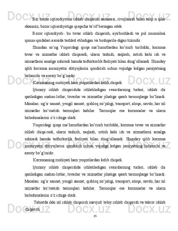 Biz bozor iqtisodiyotini ishlab chiqarish samarasi,  rivojlanish bilan talqi  n qilar
ekanmiz, bozor iqtisodiyotiga qisqacha ta’rif bersagan edek 
Bozor   iqtisodiyoti-   bu   tovar   ishlab   chiqarish,   ayirboshlash   va   pul   muomilasi
qonun-qoidalari asosida tashkel etiladigan va boshqarila-digan tizimdir. 
Shundan   so’ng   Yuqoridagi   qisqa   ma’lumotlardan   ko’rinib   turibdiki,   korxona
tovar   va   xizmatlar   ishlab   chiqaradi,   ularni   tashish,   saqlash,   sotish   kabi   ish   va
xizmatlarni amalga oshiradi hamda tadbirkorlik faoliyati bilan shug’ullanadi. Shunday
qilib   korxona   insoniyatni   ehtiyojlarini   qondirish   uchun   vujudga   kelgan   jamiyatning
birlamchi va asosiy bo’g’inidir. 
Korxonaning mohiyati ham yuqorilardan kelib chiqadi. 
Ijtimoiy   ishlab   chiqarishda   ishlatiladigan   resurslarning   turlari,   ishlab   chi
qariladigan   mahsu-lotlar,   tovarlar   va   xizmatlar   jihatiga   qarab   tarmoqlarga   bo’linadi.
Masalan: og’ir sanoat, yengil sanoat, qishloq xo’jaligi, transport, aloqa, savdo, har xil
xizmatlar   ko’rsatish   tarmoqlari   kabilar.   Tarmoqlar   esa   korxonalar   va   ularni
birlashmalarini o’z ichiga oladi. 
Yuqoridagi qisqa ma’lumotlardan ko’rinib turibdiki, korxona tovar va xizmatlar
ishlab   chiqa-radi,   ularni   tashish,   saqlash,   sotish   kabi   ish   va   xizmatlarni   amalga
oshiradi   hamda   tadbirkorlik   faoliyati   bilan   shug’ullanadi.   Shunday   qilib   korxona
insoniyatni   ehtiyojlarini   qondirish   uchun   vujudga   kelgan   jamiyatning   birlamchi   va
asosiy bo’g’inidir. 
Korxonaning mohiyati ham yuqorilardan kelib chiqadi. 
Ijtimoiy   ishlab   chiqarishda   ishlatiladigan   resurslarning   turlari,   ishlab   chi
qariladigan   mahsu-lotlar,   tovarlar   va   xizmatlar   jihatiga   qarab   tarmoqlarga   bo’linadi.
Masalan: og’ir sanoat, yengil sanoat, qishloq xo’jaligi, transport, aloqa, savdo, har xil
xizmatlar   ko’rsatish   tarmoqlari   kabilar.   Tarmoqlar   esa   korxonalar   va   ularni
birlashmalarini o’z ichiga oladi. 
 Tabiatda ikki xil ishlab chiqarish mavjud: tabiy ishlab chiqarish va takror ishlab
chiqarish. 
25  
  