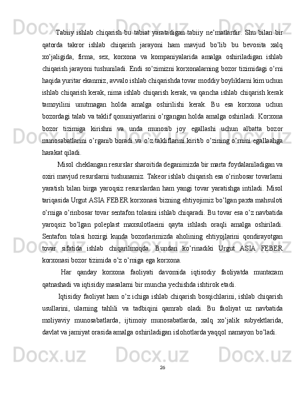 Tabiiy   ishlab   chiqarish   bu   tabiat   yaratadigan   tabiiy   ne’matlardir.   Shu   bilan   bir
qatorda   takror   ishlab   chiqarish   jarayoni   ham   mavjud   bo’lib   bu   bevosita   xalq
xo’jaligida,   firma,   sex,   korxona   va   kompaniyalarida   amalga   oshiriladigan   ishlab
chiqarish jarayoni tushuniladi. Endi so’zimizni korxonalarning bozor tizimidagi o’rni
haqida yuritar ekanmiz, avvalo ishlab chiqarishda tovar moddiy boyliklarni kim uchun
ishlab chiqarish kerak, nima ishlab chiqarish kerak, va qancha ishlab chiqarish kerak
tamoyilini   unutmagan   holda   amalga   oshirilishi   kerak.   Bu   esa   korxona   uchun
bozordagi talab va taklif qonuniyatlarini o’rgangan holda amalga oshiriladi. Korxona
bozor   tizimiga   kirishni   va   unda   munosib   joy   egallashi   uchun   albatta   bozor
munosabatlarini o’rganib boradi va o’z takliflarini kiritib o’zining o’rnini egallaahga
harakat qiladi. 
 Misol cheklangan resurslar sharoitida deganimizda bir marta foydalaniladigan va
oxiri mavjud resurslarni tushunamiz. Takeor ishlab chiqarish esa o’rinbosar tovarlarni
yaratish   bilan   birga   yaroqsiz   resurslardan   ham   yangi   tovar   yaratishga   intiladi.   Misol
tariqasida Urgut ASIA FEBER korxonasi bizning ehtiyojimiz bo’lgan paxta mahsuloti
o’rniga o’rinbosar tovar sentafon tolasini ishlab chiqaradi. Bu tovar esa o’z navbatida
yaroqsiz   bo’lgan   poleplast   maxsulotlaeini   qayta   ishlash   oraqli   amalga   oshiriladi.
Sentafon   tolasi   hozirgi   kunda   bozorlarimizda   aholining   ehtiyojlarini   qondirayotgan
tovar   sifatida   ishlab   chiqarilmoqda.   Bundan   ko’rinadiki   Urgut   ASIA   FEBER
korxonasi bozor tizimida o’z o’rniga ega korxona. 
  Har   qanday   korxona   faoliyati   davomida   iqtisodiy   faoliyatda   muntazam
qatnashadi va iqtisidiy masalarni bir muncha yechishda ishtirok etadi. 
  Iqtisidiy faoliyat ham o’z ichiga ishlab chiqarish bosqichlarini, ishlab chiqarish
usullarini,   ularning   tahlili   va   tadbiqini   qamrab   oladi.   Bu   faoliyat   uz   navbatida
moliyaviy   munosabatlarda,   ijtimoiy   munosabatlarda,   xalq   xo’jalik   subyektlarida,
davlat va jamiyat orasida amalga oshiriladigan islohotlarda yaqqol namayon bo’ladi. 
26  
  