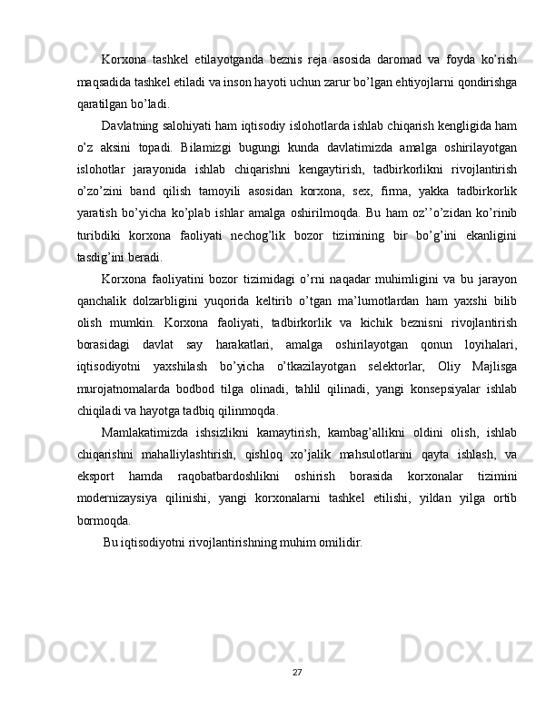 Korxona   tashkel   etilayotganda   beznis   reja   asosida   daromad   va   foyda   ko’rish
maqsadida tashkel etiladi va inson hayoti uchun zarur bo’lgan ehtiyojlarni qondirishga
qaratilgan bo’ladi. 
Davlatning salohiyati ham iqtisodiy islohotlarda ishlab chiqarish kengligida ham
o’z   aksini   topadi.   Bilamizgi   bugungi   kunda   davlatimizda   amalga   oshirilayotgan
islohotlar   jarayonida   ishlab   chiqarishni   kengaytirish,   tadbirkorlikni   rivojlantirish
o’zo’zini   band   qilish   tamoyili   asosidan   korxona,   sex,   firma,   yakka   tadbirkorlik
yaratish   bo’yicha   ko’plab   ishlar   amalga   oshirilmoqda.   Bu   ham   oz’’o’zidan   ko’rinib
turibdiki   korxona   faoliyati   nechog’lik   bozor   tizimining   bir   bo’g’ini   ekanligini
tasdig’ini beradi. 
Korxona   faoliyatini   bozor   tizimidagi   o’rni   naqadar   muhimligini   va   bu   jarayon
qanchalik   dolzarbligini   yuqorida   keltirib   o’tgan   ma’lumotlardan   ham   yaxshi   bilib
olish   mumkin.   Korxona   faoliyati,   tadbirkorlik   va   kichik   beznisni   rivojlantirish
borasidagi   davlat   say   harakatlari,   amalga   oshirilayotgan   qonun   loyihalari,
iqtisodiyotni   yaxshilash   bo’yicha   o’tkazilayotgan   selektorlar,   Oliy   Majlisga
murojatnomalarda   bodbod   tilga   olinadi,   tahlil   qilinadi,   yangi   konsepsiyalar   ishlab
chiqiladi va hayotga tadbiq qilinmoqda. 
Mamlakatimizda   ishsizlikni   kamaytirish,   kambag’allikni   oldini   olish,   ishlab
chiqarishni   mahalliylashtirish,   qishloq   xo’jalik   mahsulotlarini   qayta   ishlash,   va
eksport   hamda   raqobatbardoshlikni   oshirish   borasida   korxonalar   tizimini
modernizaysiya   qilinishi,   yangi   korxonalarni   tashkel   etilishi,   yildan   yilga   ortib
bormoqda. 
Bu iqtisodiyotni rivojlantirishning muhim omilidir. 
 
 
 
 
 
27  
  