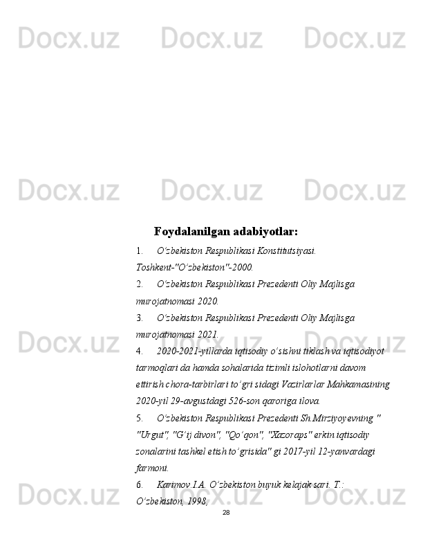  
 
 
 
 
 
 
 
 
 
 
Foydalanilgan adabiyotlar:
1. O’zbekiston Respublikasi Konstitutsiyasi. 
Toshkent-"O’zbekiston"-2000. 
2. O’zbekiston Respublikasi Prezedenti Oliy Majlisga 
murojatnomasi 2020. 
3. O’zbekiston Respublikasi Prezedenti Oliy Majlisga 
murojatnomasi 2021. 
4. 2020-2021-yillarda iqtisodiy o’sishni tiklash va iqtisodiyot 
tarmoqlari da hamda sohalarida tizimli islohotlarni davom 
ettirish chora-tarbirlari to’gri sidagi Vazirlarlar Mahkamasining 
2020-yil 29-avgustdagi 526-son qaroriga ilova. 
5. O’zbekiston Respublikasi Prezedenti Sh.Mirziyoyevning " 
"Urgut", "G’ij divon", "Qo’qon", "Xazoraps" erkin iqtisodiy 
zonalarini tashkel etish to’grisida" gi 2017-yil 12-yanvardagi 
farmoni. 
6. Karimov.I.A. O’zbekiston buyuk kelajak sari.  T.: 
O’zbekiston, 1998, 
28  
  