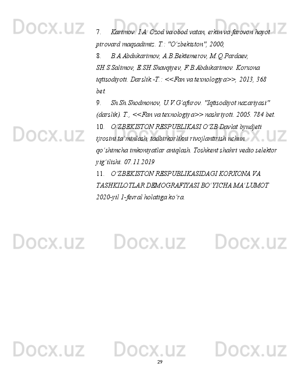 7. Karimov. I.A. Ozod va obod vatan, erkin va farovon hayot 
pirovard maqsadimiz.  T.: "O’zbekiston", 2000, 
8. B.A.Abdukarimov, A.B.Bektemerov, M.Q.Pardaev, 
SH.S.Salimov, E.SH.Shavqiyev, F.B.Abdukarimov. Korxona 
iqtisodiyoti. Darslik.-T.: <<Fan va texnologiya>>, 2013, 368 
bet. 
9. Sh.Sh.Shodmonov, U.V.G’afurov.  "Iqtisodiyot nazariyasi" 
(darslik). T., <<Fan va texnologiya>> nashriyoti.  2005. 784 bet. 
10. O’ZBEKISTON RESPUBLIKASI O’ZB Davlat byudjeti 
ijrosini ta’minlash, tadbirkorlikni rivojlantirish uchun 
qo’shimcha imkoniyatlar aniqlash. Toshkent shahri vedio selektor
yig’ilishi. 07.11.2019 
11. O’ZBEKISTON RESPUBLIKASIDAGI KORXONA VA 
TASHKILOTLAR DEMOGRAFIYASI BO’YICHA MA’LUMOT 
2020-yil 1-fevral holatiga ko’ra. 
29  
  