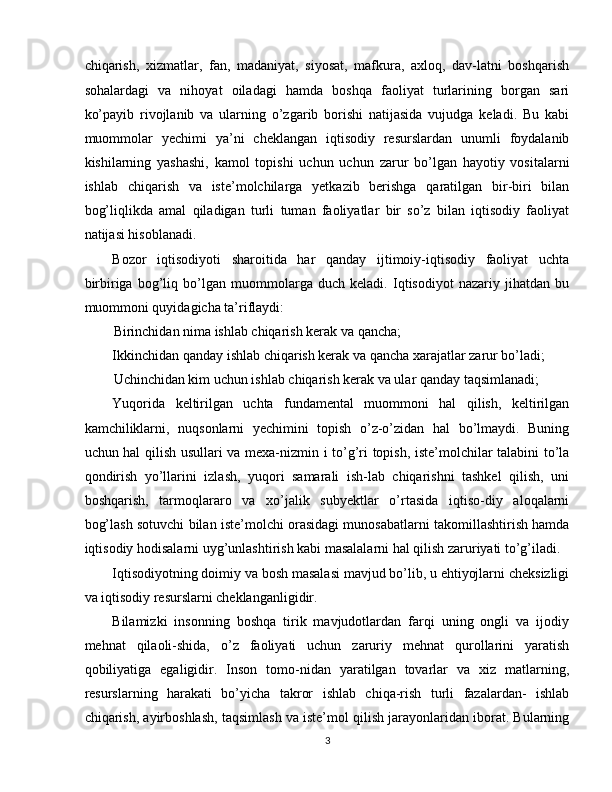 chiqarish,   xizmatlar,   fan,   madaniyat,   siyosat,   mafkura,   axloq,   dav-latni   boshqarish
sohalardagi   va   nihoyat   oiladagi   hamda   boshqa   faoliyat   turlarining   borgan   sari
ko’payib   rivojlanib   va   ularning   o’zgarib   borishi   natijasida   vujudga   keladi.   Bu   kabi
muommolar   yechimi   ya’ni   cheklangan   iqtisodiy   resurslardan   unumli   foydalanib
kishilarning   yashashi,   kamol   topishi   uchun   uchun   zarur   bo’lgan   hayotiy   vositalarni
ishlab   chiqarish   va   iste’molchilarga   yetkazib   berishga   qaratilgan   bir-biri   bilan
bog’liqlikda   amal   qiladigan   turli   tuman   faoliyatlar   bir   so’z   bilan   iqtisodiy   faoliyat
natijasi hisoblanadi. 
Bozor   iqtisodiyoti   sharoitida   har   qanday   ijtimoiy-iqtisodiy   faoliyat   uchta
birbiriga   bog’liq   bo’lgan   muommolarga   duch   keladi.   Iqtisodiyot   nazariy   jihatdan   bu
muommoni quyidagicha ta’riflaydi: 
Birinchidan nima ishlab chiqarish kerak va qancha; 
Ikkinchidan qanday ishlab chiqarish kerak va qancha xarajatlar zarur bo’ladi; 
Uchinchidan kim uchun ishlab chiqarish kerak va ular qanday taqsimlanadi; 
Yuqorida   keltirilgan   uchta   fundamental   muommoni   hal   qilish,   keltirilgan
kamchiliklarni,   nuqsonlarni   yechimini   topish   o’z-o’zidan   hal   bo’lmaydi.   Buning
uchun hal qilish usullari va mexa-nizmin i to’g’ri topish, iste’molchilar talabini to’la
qondirish   yo’llarini   izlash,   yuqori   samarali   ish-lab   chiqarishni   tashkel   qilish,   uni
boshqarish,   tarmoqlararo   va   xo’jalik   subyektlar   o’rtasida   iqtiso-diy   aloqalarni
bog’lash sotuvchi bilan iste’molchi orasidagi munosabatlarni takomillashtirish hamda
iqtisodiy hodisalarni uyg’unlashtirish kabi masalalarni hal qilish zaruriyati to’g’iladi. 
Iqtisodiyotning doimiy va bosh masalasi mavjud bo’lib, u ehtiyojlarni cheksizligi
va iqtisodiy resurslarni cheklanganligidir. 
Bilamizki   insonning   boshqa   tirik   mavjudotlardan   farqi   uning   ongli   va   ijodiy
mehnat   qilaoli-shida,   o’z   faoliyati   uchun   zaruriy   mehnat   qurollarini   yaratish
qobiliyatiga   egaligidir.   Inson   tomo-nidan   yaratilgan   tovarlar   va   xiz   matlarning,
resurslarning   harakati   bo’yicha   takror   ishlab   chiqa-rish   turli   fazalardan-   ishlab
chiqarish, ayirboshlash, taqsimlash va iste’mol qilish jarayonlaridan iborat. Bularning
3  
  