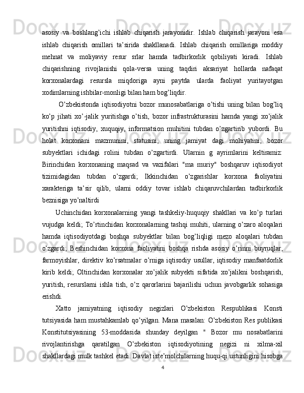 asosiy   va   boshlang’ichi   ishlab   chiqarish   jarayonidir.   Ishlab   chiqarish   jarayoni   esa
ishlab   chiqarish   omillari   ta’sirida   shakllanadi.   Ishlab   chiqarish   omillariga   moddiy
mehnat   va   moliyaviy   resur   srlar   hamda   tadbirkorlik   qobiliyati   kiradi.   Ishlab
chiqarishning   rivojlanishi   qola-versa   uning   taqdiri   aksariyat   hollarda   nafaqat
korxonalardagi   resursla   miqdoriga   ayni   paytda   ularda   faoliyat   yuritayotgan
xodimlarning ishbilar-monligi bilan ham bog’liqdir. 
  O’zbekistonda   iqtisodiyotni   bozor   munosabatlariga   o’tishi   uning   bilan   bog’liq
ko’p   jihati   xo’-jalik   yuritishga   o’tish,   bozor   infrastrukturasini   hamda   yangi   xo’jalik
yuritishni   iqtisodiy,   xuquqiy,   informatsion   muhitini   tubdan   o’zgartirib   yubordi.   Bu
holat   korxonani   mazmunini,   statusini,   uning   jamiyat   dagi   mohiyatini,   bozor
subyektlari   ichidagi   rolini   tubdan   o’zgartirdi.   Ularnin   g   ayrimlarini   keltiramiz:
Birinchidan   korxonaning   maqsad   va   vazifalari   "ma   muriy"   boshqaruv   iqtisodiyot
tizimidagidan   tubdan   o’zgardi;   Ikkinchidan   o’zgarishlar   korxona   faoliyatini
xarakteriga   ta’sir   qilib,   ularni   oddiy   tovar   ishlab   chiqaruvchilardan   tadbirkorlik
beznisiga yo’naltirdi 
Uchinchidan   korxonalarning   yangi   tashkeliy-huquqiy   shakllari   va   ko’p   turlari
vujudga   keldi;   To’rtinchidan   korxonalarning   tashqi   muhiti,   ularning   o’zaro   aloqalari
hamda   iqtisodiyotdagi   boshqa   subyektlar   bilan   bog’liqligi   mezo   aloqalari   tubdan
o’zgardi;   Beshinchidan   korxona   faoliyatini   boshqa   rishda   asosiy   o’rinni   buyruqlar,
farmoyishlar,   direktiv   ko’rsatmalar   o’rniga   iqtisodiy   usullar,   iqtisodiy   manfaatdorlik
kirib   keldi;   Oltinchidan   korxonalar   xo’jalik   subyekti   sifatida   xo’jalikni   boshqarish,
yuritish,   resurslarni   ishla   tish,   o’z   qarorlarini   bajarilishi   uchun   javobgarlik   sohasiga
erishdi. 
Xatto   jamiyatning   iqtisodiy   negizlari   O’zbekiston   Respublikasi   Konsti
tutsiyasida   ham   mustahkamlab   qo’yilgan.  Mana   masalan:   O’zbekiston  Res  publikasi
Konstitutsiyasining   53-moddasida   shunday   deyilgan   "   Bozor   mu   nosabatlarini
rivojlantirishga   qaratilgan   O’zbekiston   iqtisodiyotining   negizi   ni   xilma-xil
shakllardagi mulk tashkel etadi. Davlat iste’molchilarning huqu-qi ustunligini hisobga
4  
  