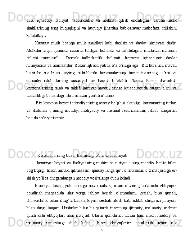 olib,   iqtisodiy   faoliyat,   tadbirkorlik   va   mehnat   qilish   erkinligini,   barcha   mulk
shakllarining   teng   huquqligini   va   huquqiy   jihatdan   bab-baravar   muhofaza   etilishini
kafolatlaydi. 
Xususiy   mulk   boshqa   mulk   shakllari   kabi   daxlsiz   va   davlat   himoyasi   dadir.
Mulkdor   faqat   qonunda   nazarda   tutilgan   hollarda   va   tartibdagina   mulkidan   mahrum
etilishi   mumkin"   .   Demak   tadbirkorlik   faoliyati,   korxona   iqtisodiyoti   davlat
himoyasida va manfaatdor. Bozor iqtisodiyotida o’z o’rniga ega . Biz kurs ishi mavzu
bo’yicha   siz   bilan   keyingi   sahifalarda   korxonalarning   bozor   tizimidagi   o’rni   va
iqtisodiy   islohotlarning   xususiyat   lari   haqida   to’xtalib   o’tamiz.   Bozor   sharoitida
korxonalarning   talab   va   taklifi   jamiyat   hayoti,   davlat   iqtisodiyotida   tutgan   o’rni   va
dolzarbligi borasidagi fikrlarimizni yoritib o’tamiz. 
 Biz korxona bozor iqtisodiyotining asosiy bo’g’ini ekanligi, korxonaning turlari
va   shakllari   ,   uning   moddiy,   moliyaviy   va   mehnat   resurslarinini,   ishlab   chiqarish
haqida so’z yuritamiz. 
 
 
 
 
  Korxonalarning bozor tizimidagi o’rni va ahamiyati 
  Insoniyat   hayoti   va   faoliyatining   muhim   xususiyati   uning   moddiy   borliq   bilan
bog’liqligi. Inson nimaki qilmasasin, qanday ishga qo’l o’rmasasin, o’z maqsadiga er-
shish yo’lida chegaralangan moddiy vositalarga duch keladi. 
Insoniyat   taraqqiyoti   tarixiga   nazar   solsak,   inson   o’zining   birlamchi   ehtiyojini
qondirish   maqsadida   ular   yerga   ishlov   berish,   o’rmonlarni   kesish,   bino   qurish,
chorvachilik   bilan   shug’ul-lanish,   kiyim-kechak   tikish   kabi   ishlab   chiqarish   jarayoni
bilan shugullangan. Ushbular bilan bir qatorda insonning ijtimoiy, ma’naviy, mehnat
qilish   kabi   ehtiyojlari   ham   mavjud.   Ularni   qon-dirish   uchun   ham   inson   moddiy   va
ma’naviy   resurslarga   duch   keladi.   Inson   ehtiyojlarini   qondi-rish   uchun   o’z
5