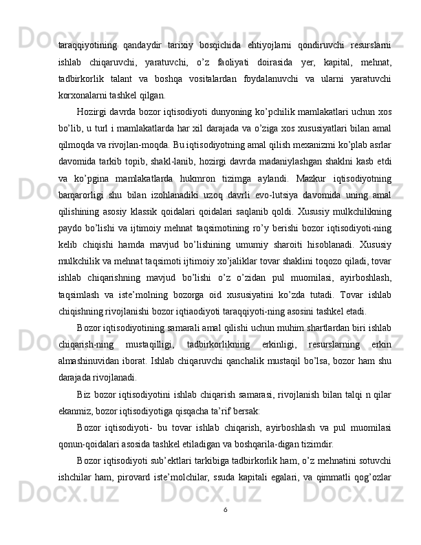 taraqqiyotining   qandaydir   tarixiy   bosqichida   ehtiyojlarni   qondiruvchi   resurslarni
ishlab   chiqaruvchi,   yaratuvchi,   o’z   faoliyati   doirasida   yer,   kapital,   mehnat,
tadbirkorlik   talant   va   boshqa   vositalardan   foydalanuvchi   va   ularni   yaratuvchi
korxonalarni tashkel qilgan. 
Hozirgi davrda bozor iqtisodiyoti dunyoning ko’pchilik mamlakatlari uchun xos
bo’lib, u turl i mamlakatlarda har xil darajada va o’ziga xos xususiyatlari bilan amal
qilmoqda va rivojlan-moqda. Bu iqtisodiyotning amal qilish mexanizmi ko’plab asrlar
davomida tarkib topib, shakl-lanib, hozirgi  davrda madaniylashgan shaklni  kasb  etdi
va   ko’pgina   mamlakatlarda   hukmron   tizimga   aylandi.   Mazkur   iqtisodiyotning
barqarorligi   shu   bilan   izohlanadiki   uzoq   davrli   evo-lutsiya   davomida   uning   amal
qilishining   asosiy   klassik   qoidalari   qoidalari   saqlanib   qoldi.   Xususiy   mulkchilikning
paydo   bo’lishi   va   ijtimoiy   mehnat   taqsimotining   ro’y   berishi   bozor   iqtisodiyoti-ning
kelib   chiqishi   hamda   mavjud   bo’lishining   umumiy   sharoiti   hisoblanadi.   Xususiy
mulkchilik va mehnat taqsimoti ijtimoiy xo’jaliklar tovar shaklini toqozo qiladi, tovar
ishlab   chiqarishning   mavjud   bo’lishi   o’z   o’zidan   pul   muomilasi,   ayirboshlash,
taqsimlash   va   iste’molning   bozorga   oid   xususiyatini   ko’zda   tutadi.   Tovar   ishlab
chiqishning rivojlanishi bozor iqtiaodiyoti taraqqiyoti-ning asosini tashkel etadi. 
Bozor iqtisodiyotining samarali amal qilishi uchun muhim shartlardan biri ishlab
chiqarish-ning   mustaqilligi,   tadbirkorlikning   erkinligi,   resurslarning   erkin
almashinuvidan  iborat.  Ishlab  chiqaruvchi  qanchalik  mustaqil   bo’lsa,  bozor   ham  shu
darajada rivojlanadi. 
Biz bozor iqtisodiyotini ishlab chiqarish samarasi,  rivojlanish bilan talqi  n qilar
ekanmiz, bozor iqtisodiyotiga qisqacha ta’rif bersak: 
Bozor   iqtisodiyoti-   bu   tovar   ishlab   chiqarish,   ayirboshlash   va   pul   muomilasi
qonun-qoidalari asosida tashkel etiladigan va boshqarila-digan tizimdir. 
Bozor iqtisodiyoti sub’ektlari tarkibiga tadbirkorlik ham, o’z mehnatini sotuvchi
ishchilar   ham,   pirovard   iste’molchilar,   ssuda   kapitali   egalari,   va   qimmatli   qog’ozlar
6  
  