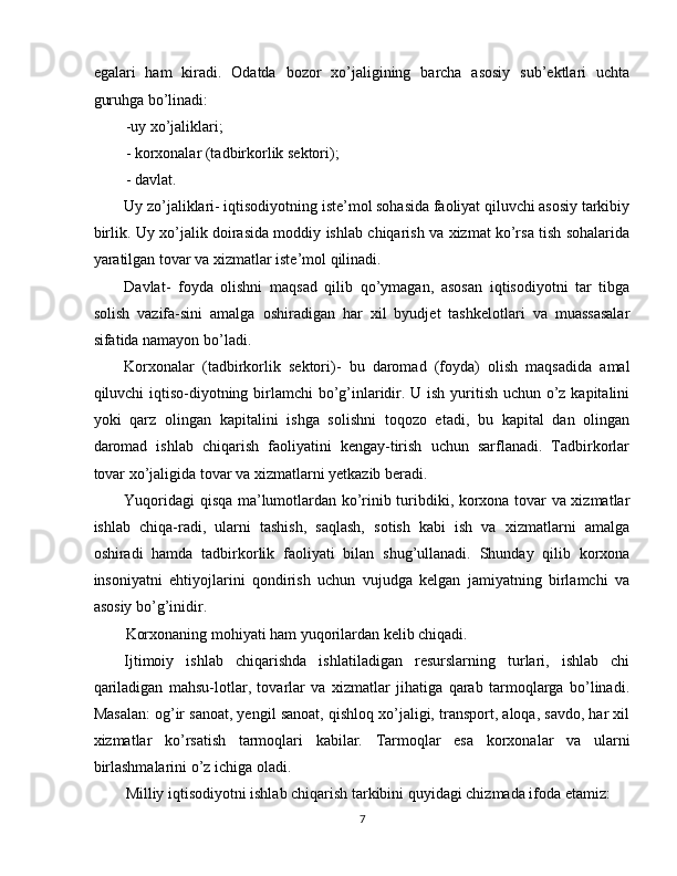 egalari   ham   kiradi.   Odatda   bozor   xo’jaligining   barcha   asosiy   sub’ektlari   uchta
guruhga bo’linadi: 
-uy xo’jaliklari; 
- korxonalar (tadbirkorlik sektori); 
- davlat. 
Uy zo’jaliklari- iqtisodiyotning iste’mol sohasida faoliyat qiluvchi asosiy tarkibiy
birlik. Uy xo’jalik doirasida moddiy ishlab chiqarish va xizmat ko’rsa tish sohalarida
yaratilgan tovar va xizmatlar iste’mol qilinadi. 
Davlat-   foyda   olishni   maqsad   qilib   qo’ymagan,   asosan   iqtisodiyotni   tar   tibga
solish   vazifa-sini   amalga   oshiradigan   har   xil   byudjet   tashkelotlari   va   muassasalar
sifatida namayon bo’ladi. 
Korxonalar   (tadbirkorlik   sektori)-   bu   daromad   (foyda)   olish   maqsadida   amal
qiluvchi iqtiso-diyotning birlamchi bo’g’inlaridir. U ish yuritish uchun o’z kapitalini
yoki   qarz   olingan   kapitalini   ishga   solishni   toqozo   etadi,   bu   kapital   dan   olingan
daromad   ishlab   chiqarish   faoliyatini   kengay-tirish   uchun   sarflanadi.   Tadbirkorlar
tovar xo’jaligida tovar va xizmatlarni yetkazib beradi. 
Yuqoridagi qisqa ma’lumotlardan ko’rinib turibdiki, korxona tovar va xizmatlar
ishlab   chiqa-radi,   ularni   tashish,   saqlash,   sotish   kabi   ish   va   xizmatlarni   amalga
oshiradi   hamda   tadbirkorlik   faoliyati   bilan   shug’ullanadi.   Shunday   qilib   korxona
insoniyatni   ehtiyojlarini   qondirish   uchun   vujudga   kelgan   jamiyatning   birlamchi   va
asosiy bo’g’inidir. 
Korxonaning mohiyati ham yuqorilardan kelib chiqadi. 
Ijtimoiy   ishlab   chiqarishda   ishlatiladigan   resurslarning   turlari,   ishlab   chi
qariladigan   mahsu-lotlar,   tovarlar   va   xizmatlar   jihatiga   qarab   tarmoqlarga   bo’linadi.
Masalan: og’ir sanoat, yengil sanoat, qishloq xo’jaligi, transport, aloqa, savdo, har xil
xizmatlar   ko’rsatish   tarmoqlari   kabilar.   Tarmoqlar   esa   korxonalar   va   ularni
birlashmalarini o’z ichiga oladi. 
Milliy iqtisodiyotni ishlab chiqarish tarkibini quyidagi chizmada ifoda etamiz: 
7  
  