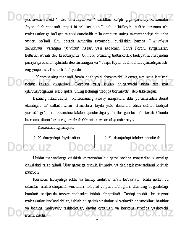 yurituvchi   su’ekt   ‘‘   deb   ta’riflaydi   va   ‘‘   shakllari   ko’pli   giga   qaramay   korxonalar
foyda   olish   maqsadi   orqali   bi   xil   tus   oladi’’   deb   ta’kidlaydi.   Aslida   korxona   o’z
mahsulotlariga bo’lgan talabni qanchalik to’la qondirsa uning sa-maradorligi shuncha
yuqori   bo’ladi.   Shu   borada   Amerika   avtomobil   qurilishini   hamda   "   Amal-yot
falsafasini"   yaratgan   " fordizm "   nazari   yasi   asoschisi   Genri   Fordni   aytganlarini
keltirish  o’rinli   deb hisoblaymiz.  G.  Ford  o’zining  tadbirkorlik faoliyatini  maqsadini
jamiyatga xizmat qilishda deb tushungan va ‘‘Faqat foyda olish uchun qilinadigan ish-
eng yuqori xavf-xatarli faoliyatdir. 
...Korxonaning maqsadi foyda olish yoki chayqovchilik emas, aksincha iste’mol
uchun   ishlab   chiqariladi.   Bordiyu   xalq   ishlab   chiqaruvchi   unga   xiz   mat
qilinmayotganini sezib qolsa, uning kelajagi uzoqqa bormaydi’’ deb takidlagan. 
Bizning   fikrimizcha   ,   korxonaning   asosiy   maqsadini   ikki   yo’nalishdan   iborat
ekanligini   ta’-kidlash   zarur.   Birinchisi   foyda   yoki   daromad   olish   uchun   faoliyat
yuritishligi bo’lsa, ikkinchisi talabni qondirishga yo’naltirilgan bo’lishi kerak. Chunki
bu maqsadlarni har biriga erishish ikkinchisisiz amalga osh-maydi. 
     Korxonaning maqsadi 
1. X- darajadagi foyda olish  2. Y- darajadagi talabni qondirish 
 
Ushbu   maqsadlarga   erishish   korxonadan   bir   qator   boshqa   maqsadlar   ni   amalga
oshirishni talab qiladi. Ular qatoriga texnik, ijtimoiy, va ekologik maqsadlarni kiritish
mumkin. 
Korxona   faoliyatiga   ichki   va   tashqi   muhitlar   ta’sir   ko’rsatadi.   Ichki   muhit   bu
odamlar, ishlab chiqariah vositalari, axborot va pul mablaglari. Ularning birgalikdagi
harakati   natijasida   tayyor   mahsulot   ishlab   chiqariladi.   Tashqi   muhit-   bu   tayyor
mahsulotlar iste’molchilar, ishlab chiqarish vositalarini  yetkazib beruvchilar, banklar
va   boshqa   moliyaviy   tashkelotlar,   davlat   organlari   va   korxona   atrofida   yashovchi
ishchi kuchi. 
9  
  