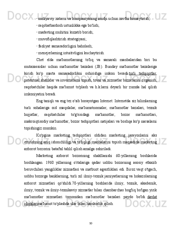 ·   moliyaviy xatarni va kompaniyaning imidji uchun xavfni kamaytirish;
·   raqobatbardosh ustunlikka ega bo'lish;
·   marketing muhitini kuzatib borish;
·   muvofiqlashtirish strategiyasi;
·   faoliyat samaradorligini baholash;
·   menejerlarning intuitivligini kuchaytirish.
Chet   elda   ma'lumotlarning   to'liq   va   samarali   manbalaridan   biri   bu
mutaxassislar   uchun   ma'lumotlar   bazalari   (JB).   Bunday   ma'lumotlar   bazalariga
kirish   ko'p   marta   samaradorlikni   oshirishga   imkon   beradi   turli   tadqiqotlar ,
potentsial sheriklar va investorlarni topish, tovar va xizmatlar bozorlarini o'rganish,
raqobatchilar   haqida   ma'lumot   to'plash   va   h.k.larni   deyarli   bir   zumda   hal   qilish
imkoniyatini beradi.
Eng taniqli va eng tez o'sib borayotgan Internet. Internetda siz bilimlarning
turli   sohalariga   oid   maqolalar,   ma'lumotnomalar,   ma'lumotlar   bazalari,   texnik
hujjatlar,   raqobatchilar   to'g'risidagi   ma'lumotlar,   bozor   ma'lumotlari,
makroiqtisodiy ma'lumotlar, bozor tadqiqotlari natijalari va boshqa ko'p narsalarni
topishingiz mumkin.
Ko'pgina   marketing   tadqiqotlari   oldidan   marketing   jarayonlarini   aks
ettirishning aniq ishonchliligi va to'liqligi manbalarini topish maqsadida marketing
axborot bozorini batafsil tahlil qilish amalga oshiriladi.
Marketing   axborot   bozorining   shakllanishi   60-yillarning   boshlarida
boshlangan.   1960   yillarning   o'rtalariga   qadar   ushbu   bozorning   asosiy   etkazib
beruvchilari yangiliklar xizmatlari va matbuot agentliklari edi. Biroz vaqt o'tgach,
ushbu bozorga banklarning, turli xil ilmiy-texnik jamiyatlarning va hokazolarning
axborot   xizmatlari   qo'shildi.70-yillarning   boshlarida   ilmiy,   texnik,   akademik,
ilmiy, texnik va ilmiy-texnikaviy xizmatlar bilan chambarchas bog'liq bo'lgan yirik
ma'lumotlar   xizmatlari   tomonidan   ma'lumotlar   bazalari   paydo   bo'ldi.   davlat
idoralari ma'lumot to'plashda ular bilan hamkorlik qilish.
10