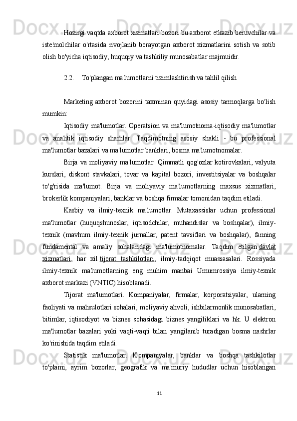Hozirgi vaqtda axborot xizmatlari bozori bu axborot etkazib beruvchilar va
iste'molchilar   o'rtasida   rivojlanib   borayotgan   axborot   xizmatlarini   sotish   va   sotib
olish bo'yicha iqtisodiy, huquqiy va tashkiliy munosabatlar majmuidir.
2.2. To'plangan ma'lumotlarni tizimlashtirish va tahlil qilish
Marketing   axborot   bozorini   taxminan   quyidagi   asosiy   tarmoqlarga   bo'lish
mumkin:
Iqtisodiy   ma'lumotlar.   Operatsion   va   ma'lumotnoma-iqtisodiy   ma'lumotlar
va   analitik   iqtisodiy   sharhlar.   Taqdimotning   asosiy   shakli   -   bu   professional
ma'lumotlar bazalari va ma'lumotlar banklari, bosma ma'lumotnomalar.
Birja va moliyaviy ma'lumotlar. Qimmatli  qog'ozlar  kotirovkalari, valyuta
kurslari,   diskont   stavkalari,   tovar   va   kapital   bozori,   investitsiyalar   va   boshqalar
to'g'risida   ma'lumot.   Birja   va   moliyaviy   ma'lumotlarning   maxsus   xizmatlari,
brokerlik kompaniyalari, banklar va boshqa firmalar tomonidan taqdim etiladi.
Kasbiy   va   ilmiy-texnik   ma'lumotlar.   Mutaxassislar   uchun   professional
ma'lumotlar   (huquqshunoslar,   iqtisodchilar,   muhandislar   va   boshqalar),   ilmiy-
texnik   (mavhum   ilmiy-texnik   jurnallar,   patent   tavsiflari   va   boshqalar),   fanning
fundamental   va   amaliy   sohalaridagi   ma'lumotnomalar.   Taqdim   etilgan   davlat
xizmatlari ,   har   xil   tijorat   tashkilotlari ,   ilmiy-tadqiqot   muassasalari.   Rossiyada
ilmiy-texnik   ma'lumotlarning   eng   muhim   manbai   Umumrossiya   ilmiy-texnik
axborot markazi (VNTIC) hisoblanadi.
Tijorat   ma'lumotlari.   Kompaniyalar,   firmalar,   korporatsiyalar,   ularning
faoliyati va mahsulotlari sohalari, moliyaviy ahvoli, ishbilarmonlik munosabatlari,
bitimlar,   iqtisodiyot   va   biznes   sohasidagi   biznes   yangiliklari   va   hk.   U   elektron
ma'lumotlar   bazalari   yoki   vaqti-vaqti   bilan   yangilanib   turadigan   bosma   nashrlar
ko'rinishida taqdim etiladi.
Statistik   ma'lumotlar.   Kompaniyalar,   banklar   va   boshqa   tashkilotlar
to'plami,   ayrim   bozorlar,   geografik   va   ma'muriy   hududlar   uchun   hisoblangan
11