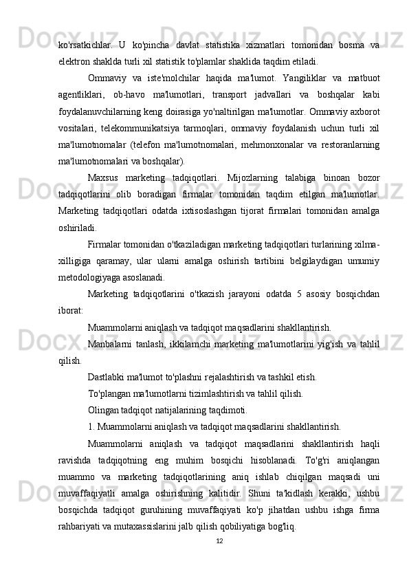 ko'rsatkichlar.   U   ko'pincha   davlat   statistika   xizmatlari   tomonidan   bosma   va
elektron shaklda turli xil statistik to'plamlar shaklida taqdim etiladi.
Ommaviy   va   iste'molchilar   haqida   ma'lumot.   Yangiliklar   va   matbuot
agentliklari,   ob-havo   ma'lumotlari,   transport   jadvallari   va   boshqalar   kabi
foydalanuvchilarning keng doirasiga yo'naltirilgan ma'lumotlar. Ommaviy axborot
vositalari,   telekommunikatsiya   tarmoqlari,   ommaviy   foydalanish   uchun   turli   xil
ma'lumotnomalar   (telefon   ma'lumotnomalari,   mehmonxonalar   va   restoranlarning
ma'lumotnomalari va boshqalar).
Maxsus   marketing   tadqiqotlari.   Mijozlarning   talabiga   binoan   bozor
tadqiqotlarini   olib   boradigan   firmalar   tomonidan   taqdim   etilgan   ma'lumotlar.
Marketing   tadqiqotlari   odatda   ixtisoslashgan   tijorat   firmalari   tomonidan   amalga
oshiriladi.
Firmalar tomonidan o'tkaziladigan marketing tadqiqotlari turlarining xilma-
xilligiga   qaramay,   ular   ularni   amalga   oshirish   tartibini   belgilaydigan   umumiy
metodologiyaga asoslanadi.
Marketing   tadqiqotlarini   o'tkazish   jarayoni   odatda   5   asosiy   bosqichdan
iborat:
Muammolarni aniqlash va tadqiqot maqsadlarini shakllantirish.
Manbalarni   tanlash,   ikkilamchi   marketing   ma'lumotlarini   yig'ish   va   tahlil
qilish.
Dastlabki ma'lumot to'plashni rejalashtirish va tashkil etish.
To'plangan ma'lumotlarni tizimlashtirish va tahlil qilish.
Olingan tadqiqot natijalarining taqdimoti.
1. Muammolarni aniqlash va tadqiqot maqsadlarini shakllantirish.
Muammolarni   aniqlash   va   tadqiqot   maqsadlarini   shakllantirish   haqli
ravishda   tadqiqotning   eng   muhim   bosqichi   hisoblanadi.   To'g'ri   aniqlangan
muammo   va   marketing   tadqiqotlarining   aniq   ishlab   chiqilgan   maqsadi   uni
muvaffaqiyatli   amalga   oshirishning   kalitidir.   Shuni   ta'kidlash   kerakki,   ushbu
bosqichda   tadqiqot   guruhining   muvaffaqiyati   ko'p   jihatdan   ushbu   ishga   firma
rahbariyati va mutaxassislarini jalb qilish qobiliyatiga bog'liq.
12