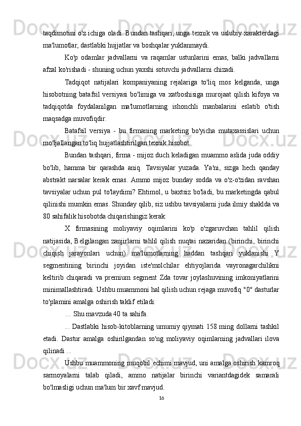 taqdimotini o'z ichiga oladi. Bundan tashqari, unga texnik va uslubiy xarakterdagi
ma'lumotlar, dastlabki hujjatlar va boshqalar yuklanmaydi.
Ko'p   odamlar   jadvallarni   va   raqamlar   ustunlarini   emas,   balki   jadvallarni
afzal ko'rishadi - shuning uchun yaxshi sotuvchi jadvallarni chizadi.
Tadqiqot   natijalari   kompaniyaning   rejalariga   to'liq   mos   kelganda,   unga
hisobotning  batafsil  versiyasi   bo'limiga  va  xatboshisiga  murojaat   qilish  kifoya  va
tadqiqotda   foydalanilgan   ma'lumotlarning   ishonchli   manbalarini   eslatib   o'tish
maqsadga muvofiqdir.
Batafsil   versiya   -   bu   firmaning   marketing   bo'yicha   mutaxassislari   uchun
mo'ljallangan to'liq hujjatlashtirilgan texnik hisobot.
Bundan tashqari, firma - mijoz duch keladigan muammo aslida juda oddiy
bo'lib,   hamma   bir   qarashda   aniq.   Tavsiyalar   yuzada.   Ya'ni,   sizga   hech   qanday
abstrakt   narsalar   kerak   emas.   Ammo   mijoz   bunday   sodda   va   o'z-o'zidan   ravshan
tavsiyalar uchun pul to'laydimi? Ehtimol, u baxtsiz bo'ladi, bu marketingda qabul
qilinishi mumkin emas. Shunday qilib, siz ushbu tavsiyalarni juda ilmiy shaklda va
80 sahifalik hisobotda chiqarishingiz kerak:
X   firmasining   moliyaviy   oqimlarini   ko'p   o'zgaruvchan   tahlil   qilish
natijasida,   Belgilangan   zanjirlarni   tahlil   qilish   nuqtai   nazaridan   (birinchi,   birinchi
chiqish   jarayonlari   uchun)   ma'lumotlarning   haddan   tashqari   yuklanishi   Y
segmentining   birinchi   joyidan   iste'molchilar   ehtiyojlarida   vayronagarchilikni
keltirib   chiqaradi   va   premium   segment   Zda   tovar   joylashuvining   imkoniyatlarini
minimallashtiradi. Ushbu muammoni hal qilish uchun rejaga muvofiq "0" dasturlar
to'plamini amalga oshirish taklif etiladi:
… Shu mavzuda 40 ta sahifa.
... Dastlabki hisob-kitoblarning umumiy qiymati 158 ming dollarni tashkil
etadi.   Dastur   amalga   oshirilgandan   so'ng   moliyaviy   oqimlarning   jadvallari   ilova
qilinadi ...
Ushbu muammoning muqobil echimi mavjud, uni amalga oshirish kamroq
sarmoyalarni   talab   qiladi,   ammo   natijalar   birinchi   variantdagidek   samarali
bo'lmasligi uchun ma'lum bir xavf mavjud.
16