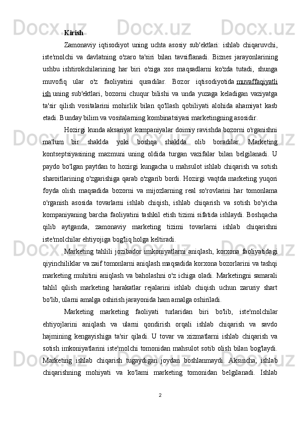 Kirish
Zamonaviy   iqtisodiyot   uning   uchta   asosiy   sub'ektlari:   ishlab   chiqaruvchi,
iste'molchi   va   davlatning   o'zaro   ta'siri   bilan   tavsiflanadi.   Biznes   jarayonlarining
ushbu   ishtirokchilarining   har   biri   o'ziga   xos   maqsadlarni   ko'zda   tutadi,   shunga
muvofiq   ular   o'z   faoliyatini   quradilar.   Bozor   iqtisodiyotida   muvaffaqiyatli
ish   uning   sub'ektlari,   bozorni   chuqur   bilishi   va   unda   yuzaga   keladigan   vaziyatga
ta'sir   qilish   vositalarini   mohirlik   bilan   qo'llash   qobiliyati   alohida   ahamiyat   kasb
etadi. Bunday bilim va vositalarning kombinatsiyasi marketingning asosidir.
Hozirgi kunda aksariyat kompaniyalar doimiy ravishda bozorni o'rganishni
ma'lum   bir   shaklda   yoki   boshqa   shaklda   olib   boradilar.   Marketing
kontseptsiyasining   mazmuni   uning   oldida   turgan   vazifalar   bilan   belgilanadi.   U
paydo  bo'lgan  paytdan   to  hozirgi  kungacha   u  mahsulot   ishlab  chiqarish   va  sotish
sharoitlarining o'zgarishiga qarab o'zgarib bordi. Hozirgi vaqtda marketing yuqori
foyda   olish   maqsadida   bozorni   va   mijozlarning   real   so'rovlarini   har   tomonlama
o'rganish   asosida   tovarlarni   ishlab   chiqish,   ishlab   chiqarish   va   sotish   bo'yicha
kompaniyaning barcha faoliyatini  tashkil  etish tizimi sifatida ishlaydi. Boshqacha
qilib   aytganda,   zamonaviy   marketing   tizimi   tovarlarni   ishlab   chiqarishni
iste'molchilar ehtiyojiga bog'liq holga keltiradi.
Marketing   tahlili   jozibador   imkoniyatlarni   aniqlash,   korxona   faoliyatidagi
qiyinchiliklar va zaif tomonlarni aniqlash maqsadida korxona bozorlarini va tashqi
marketing  muhitini  aniqlash  va  baholashni  o'z  ichiga  oladi. Marketingni   samarali
tahlil   qilish   marketing   harakatlar   rejalarini   ishlab   chiqish   uchun   zaruriy   shart
bo'lib, ularni amalga oshirish jarayonida ham amalga oshiriladi.
Marketing   marketing   faoliyati   turlaridan   biri   bo'lib,   iste'molchilar
ehtiyojlarini   aniqlash   va   ularni   qondirish   orqali   ishlab   chiqarish   va   savdo
hajmining   kengayishiga   ta'sir   qiladi.   U   tovar   va   xizmatlarni   ishlab   chiqarish   va
sotish  imkoniyatlarini  iste'molchi  tomonidan  mahsulot  sotib olish  bilan  bog'laydi.
Marketing   ishlab   chiqarish   tugaydigan   joydan   boshlanmaydi.   Aksincha,   ishlab
chiqarishning   mohiyati   va   ko'lami   marketing   tomonidan   belgilanadi.   Ishlab
2
