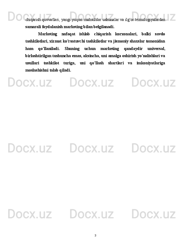 chiqarish quvvatlari, yangi yuqori mahsuldor uskunalar va ilg'or texnologiyalardan
samarali foydalanish marketing bilan belgilanadi.
Marketing   nafaqat   ishlab   chiqarish   korxonalari,   balki   savdo
tashkilotlari, xizmat ko'rsatuvchi tashkilotlar va jismoniy shaxslar tomonidan
ham   qo'llaniladi.   Shuning   uchun   marketing   qandaydir   universal,
birlashtirilgan tushuncha emas, aksincha, uni amalga oshirish yo'nalishlari va
usullari   tashkilot   turiga,   uni   qo'llash   shartlari   va   imkoniyatlariga
moslashishni talab qiladi.
3