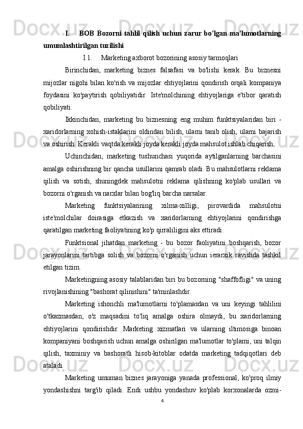 I. BOB   Bozorni   tahlil   qilish   uchun   zarur   bo'lgan   ma'lumotlarning
umumlashtirilgan tuzilishi
I.1. Marketing axborot bozorining asosiy tarmoqlari
Birinchidan,   marketing   biznes   falsafasi   va   bo'lishi   kerak.   Bu   biznesni
mijozlar  nigohi bilan ko'rish va mijozlar ehtiyojlarini qondirish orqali  kompaniya
foydasini   ko'paytirish   qobiliyatidir.   Iste'molchining   ehtiyojlariga   e'tibor   qaratish
qobiliyati.
Ikkinchidan,   marketing   bu   biznesning   eng   muhim   funktsiyalaridan   biri   -
xaridorlarning xohish-istaklarini oldindan bilish, ularni tanib olish, ularni bajarish
va oshirish. Kerakli vaqtda kerakli joyda kerakli joyda mahsulot ishlab chiqarish.
Uchinchidan,   marketing   tushunchasi   yuqorida   aytilganlarning   barchasini
amalga oshirishning bir qancha usullarini qamrab oladi. Bu mahsulotlarni reklama
qilish   va   sotish,   shuningdek   mahsulotni   reklama   qilishning   ko'plab   usullari   va
bozorni o'rganish va narxlar bilan bog'liq barcha narsalar.
Marketing   funktsiyalarining   xilma-xilligi,   pirovardida   mahsulotni
iste'molchilar   doirasiga   etkazish   va   xaridorlarning   ehtiyojlarini   qondirishga
qaratilgan marketing faoliyatining ko'p qirraliligini aks ettiradi.
Funktsional   jihatdan   marketing   -   bu   bozor   faoliyatini   boshqarish,   bozor
jarayonlarini   tartibga   solish   va   bozorni   o'rganish   uchun   ierarxik   ravishda   tashkil
etilgan tizim.
Marketingning asosiy talablaridan biri bu bozorning "shaffofligi" va uning
rivojlanishining "bashorat qilinishini" ta'minlashdir.
Marketing   ishonchli   ma'lumotlarni   to'plamasdan   va   uni   keyingi   tahlilini
o'tkazmasdan,   o'z   maqsadini   to'liq   amalga   oshira   olmaydi,   bu   xaridorlarning
ehtiyojlarini   qondirishdir.   Marketing   xizmatlari   va   ularning   iltimosiga   binoan
kompaniyani boshqarish uchun amalga oshirilgan ma'lumotlar to'plami, uni talqin
qilish,   taxminiy   va   bashoratli   hisob-kitoblar   odatda   marketing   tadqiqotlari   deb
ataladi.
Marketing   umuman   biznes   jarayoniga   yanada   professional,   ko'proq   ilmiy
yondashishni   targ'ib   qiladi.   Endi   ushbu   yondashuv   ko'plab   korxonalarda   ozmi-
4