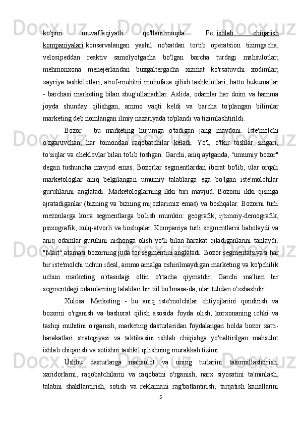 ko'pmi   muvaffaqiyatli   qo'llanilmoqda.   Pe,   ishlab   chiqarish
kompaniyalari   konservalangan   yashil   no'xatdan   tortib   operatsion   tizimgacha,
velosipeddan   reaktiv   samolyotgacha   bo'lgan   barcha   turdagi   mahsulotlar;
mehmonxona   menejerlaridan   buxgaltergacha   xizmat   ko'rsatuvchi   xodimlar;
xayriya tashkilotlari, atrof-muhitni muhofaza qilish tashkilotlari, hatto hukumatlar
-   barchasi   marketing   bilan   shug'ullanadilar.   Aslida,   odamlar   har   doim   va   hamma
joyda   shunday   qilishgan,   ammo   vaqti   keldi   va   barcha   to'plangan   bilimlar
marketing deb nomlangan ilmiy nazariyada to'plandi va tizimlashtirildi.
Bozor   -   bu   marketing   hujumga   o'tadigan   jang   maydoni.   Iste'molchi
o'zgaruvchan,   har   tomondan   raqobatchilar   keladi.   Yo'l,   o'tkir   toshlar   singari,
to'siqlar va cheklovlar bilan to'lib toshgan. Garchi, aniq aytganda, "umumiy bozor"
degan   tushuncha   mavjud   emas.   Bozorlar   segmentlardan   iborat   bo'lib,   ular   orqali
marketologlar   aniq   belgilangan   umumiy   talablarga   ega   bo'lgan   iste'molchilar
guruhlarini   anglatadi.   Marketologlarning   ikki   turi   mavjud.   Bozorni   ikki   qismga
ajratadiganlar  (bizning va bizning mijozlarimiz emas)  va boshqalar.  Bozorni  turli
mezonlarga   ko'ra   segmentlarga   bo'lish   mumkin:   geografik,   ijtimoiy-demografik,
psixografik, xulq-atvorli va boshqalar. Kompaniya turli segmentlarni baholaydi va
aniq   odamlar   guruhini   nishonga   olish   yo'li   bilan   harakat   qiladiganlarini   tanlaydi.
"Mart" atamasi bozorning juda tor segmentini anglatadi. Bozor segmentatsiyasi har
bir iste'molchi uchun ideal, ammo amalga oshirilmaydigan marketing va ko'pchilik
uchun   marketing   o'rtasidagi   oltin   o'rtacha   qiymatdir.   Garchi   ma'lum   bir
segmentdagi odamlarning talablari bir xil bo'lmasa-da, ular tubdan o'xshashdir.
Xulosa:   Marketing   -   bu   aniq   iste'molchilar   ehtiyojlarini   qondirish   va
bozorni   o'rganish   va   bashorat   qilish   asosida   foyda   olish,   korxonaning   ichki   va
tashqi   muhitini   o'rganish,   marketing   dasturlaridan   foydalangan   holda   bozor   xatti-
harakatlari   strategiyasi   va   taktikasini   ishlab   chiqishga   yo'naltirilgan   mahsulot
ishlab chiqarish va sotishni tashkil qilishning murakkab tizimi.
Ushbu   dasturlarga   mahsulot   va   uning   turlarini   takomillashtirish,
xaridorlarni,   raqobatchilarni   va   raqobatni   o'rganish,   narx   siyosatini   ta'minlash,
talabni   shakllantirish,   sotish   va   reklamani   rag'batlantirish,   tarqatish   kanallarini
5