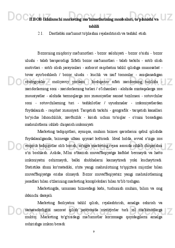 II.BOB Ikkilamchi marketing ma'lumotlarining manbalari, to'planishi va
tahlili
2.1.  Dastlabki ma'lumot to'plashni rejalashtirish va tashkil etish
Bozorning miqdoriy ma'lumotlari - bozor salohiyati - bozor o'sishi - bozor
ulushi   -   talab   barqarorligi   Sifatli   bozor   ma'lumotlari   -   talab   tarkibi   -   sotib   olish
motivlari  -  sotib olish jarayonlari  - axborot  raqobatini  tahlil  qilishga  munosabat  -
tovar   ayirboshlash   /   bozor   ulushi   -   kuchli   va   zaif   tomonlar   -   aniqlanadigan
strategiyalar   -   moliyaviy   yordam   -   boshqaruv   sifati   xaridorning   tuzilishi   -
xaridorlarning soni - xaridorlarning turlari / o'lchamlari - alohida mintaqalarga xos
xususiyatlar   -   alohida   tarmoqlarga   xos   xususiyatlar   sanoat   tuzilmasi   -   sotuvchilar
soni   -   sotuvchilarning   turi   -   tashkilotlar   /   uyushmalar   -   imkoniyatlardan
foydalanish  -  raqobat  xususiyati  Tarqatish tarkibi  - geografik - tarqatish kanallari
bo'yicha   Ishonchlilik,   xavfsizlik   -   kirish   uchun   to'siqlar   -   o'rnini   bosadigan
mahsulotlarni ishlab chiqarish imkoniyati
Marketing   tadqiqotlari,   ayniqsa,   muhim   biznes   qarorlarini   qabul   qilishda
foydalanilganda,   biznesga   ulkan   qiymat   keltiradi.   Ideal   holda,   avval   o'ziga   xos
empirik tadqiqotlar olib borish, so'ngra marketing rejasi asosida ishlab chiqarishni
o'zi   boshlash.   Aslida,   MIni   o'tkazish   muvaffaqiyatga   kafolat   bermaydi   va   hatto
imkoniyatni   oshirmaydi,   balki   shubhalarni   kamaytiradi   yoki   kuchaytiradi.
Statistika   shuni   ko'rsatadiki,   o'nta   yangi   mahsulotning   to'qqiztasi   mijozlar   bilan
muvaffaqiyatga   erisha   olmaydi.   Bozor   muvaffaqiyatsiz   yangi   mahsulotlarning
jasadlari bilan o'zlarining marketing komplekslari bilan to'lib toshgan.
Marketingda,   umuman   biznesdagi   kabi,   tushunish   muhim,   bilim   va   ong
ikkinchi darajali.
Marketing   faoliyatini   tahlil   qilish,   rejalashtirish,   amalga   oshirish   va
samaradorligini   nazorat   qilish   jarayonida   menejerlar   turli   xil   ma'lumotlarga
muhtoj.   Marketing   to'g'risidagi   ma'lumotlar   korxonaga   quyidagilarni   amalga
oshirishga imkon beradi:
9