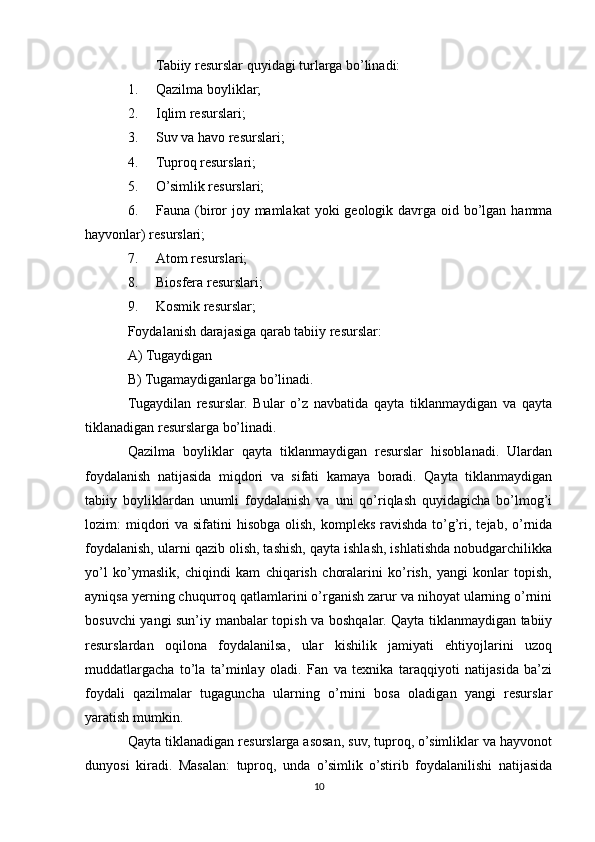Tabiiy resurslar quyidagi turlarga bo’linadi:
1. Qazilma boyliklar;
2. Iqlim resurslari;
3. Suv va havo resurslari;
4. Tuproq resurslari;
5. O’simlik resurslari;
6. Fauna (biror  joy mamlakat  yoki  geologik davrga oid bo’lgan  hamma
hayvonlar) resurslari;
7. Atom resurslari;
8. Biosfera resurslari;
9. Kosmik resurslar;
Foydalanish darajasiga qarab tabiiy resurslar:
A) Tugaydigan
B) Tugamaydiganlarga bo’linadi.
Tugaydilan   resurslar.   Bular   o’z   navbatida   qayta   tiklanmaydigan   va   qayta
tiklanadigan resurslarga bo’linadi.
Qazilma   boyliklar   qayta   tiklanmaydigan   resurslar   hisoblanadi.   Ulardan
foydalanish   natijasida   miqdori   va   sifati   kamaya   boradi.   Qayta   tiklanmaydigan
tabiiy   boyliklardan   unumli   foydalanish   va   uni   qo’riqlash   quyidagicha   bo’lmog’i
lozim:  miqdori  va sifatini  hisobga  olish,  kompleks ravishda  to’g’ri, tejab,  o’rnida
foydalanish, ularni qazib olish, tashish, qayta ishlash, ishlatishda nobudgarchilikka
yo’l   ko’ymaslik,   chiqindi   kam   chiqarish   choralarini   ko’rish,   yangi   konlar   topish,
ayniqsa yerning chuqurroq qatlamlarini o’rganish zarur va nihoyat ularning o’rnini
bosuvchi yangi sun’iy manbalar topish va boshqalar. Qayta tiklanmaydigan tabiiy
resurslardan   oqilona   foydalanilsa,   ular   kishilik   jamiyati   ehtiyojlarini   uzoq
muddatlargacha   to’la   ta’minlay   oladi.   Fan   va   texnika   taraqqiyoti   natijasida   ba’zi
foydali   qazilmalar   tugaguncha   ularning   o’rnini   bosa   oladigan   yangi   resurslar
yaratish mumkin.
Qayta tiklanadigan resurslarga asosan, suv, tuproq, o’simliklar va hayvonot
dunyosi   kiradi.   Masalan:   tuproq,   unda   o’simlik   o’stirib   foydalanilishi   natijasida
10 