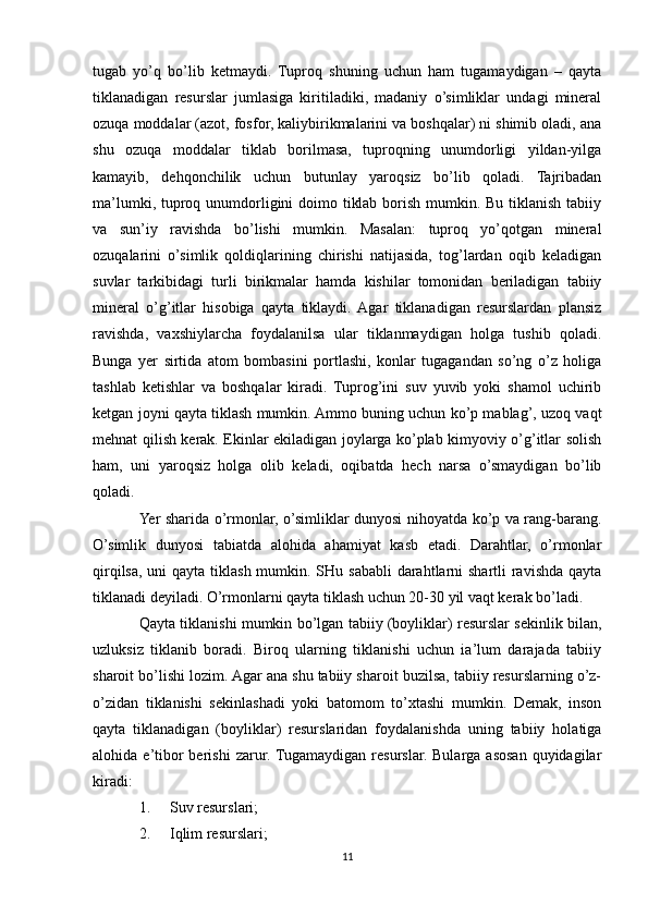 tugab   yo’q   bo’lib   ketmaydi.   Tuproq   shuning   uchun   ham   tugamaydigan   –   qayta
tiklanadigan   resurslar   jumlasiga   kiritiladiki,   madaniy   o’simliklar   undagi   mineral
ozuqa moddalar (azot, fosfor, kaliybirikmalarini va boshqalar) ni shimib oladi, ana
shu   ozuqa   moddalar   tiklab   borilmasa,   tuproqning   unumdorligi   yildan-yilga
kamayib,   dehqonchilik   uchun   butunlay   yaroqsiz   bo’lib   qoladi.   Tajribadan
ma’lumki, tuproq unumdorligini doimo tiklab borish mumkin. Bu tiklanish tabiiy
va   sun’iy   ravishda   bo’lishi   mumkin.   Masalan:   tuproq   yo’qotgan   mineral
ozuqalarini   o’simlik   qoldiqlarining   chirishi   natijasida,   tog’lardan   oqib   keladigan
suvlar   tarkibidagi   turli   birikmalar   hamda   kishilar   tomonidan   beriladigan   tabiiy
mineral   o’g’itlar   hisobiga   qayta   tiklaydi.  Agar   tiklanadigan   resurslardan   plansiz
ravishda,   vaxshiylarcha   foydalanilsa   ular   tiklanmaydigan   holga   tushib   qoladi.
Bunga   yer   sirtida   atom   bombasini   portlashi,   konlar   tugagandan   so’ng   o’z   holiga
tashlab   ketishlar   va   boshqalar   kiradi.   Tuprog’ini   suv   yuvib   yoki   shamol   uchirib
ketgan joyni qayta tiklash mumkin. Ammo buning uchun ko’p mablag’, uzoq vaqt
mehnat qilish kerak. Ekinlar ekiladigan joylarga ko’plab kimyoviy o’g’itlar solish
ham,   uni   yaroqsiz   holga   olib   keladi,   oqibatda   hech   narsa   o’smaydigan   bo’lib
qoladi.
Yer sharida o’rmonlar, o’simliklar dunyosi nihoyatda ko’p va rang-barang.
O’simlik   dunyosi   tabiatda   alohida   ahamiyat   kasb   etadi.   Darahtlar,   o’rmonlar
qirqilsa, uni  qayta tiklash mumkin. SHu sababli  darahtlarni shartli  ravishda qayta
tiklanadi deyiladi. O’rmonlarni qayta tiklash uchun 20-30 yil vaqt kerak bo’ladi. 
Qayta tiklanishi mumkin bo’lgan tabiiy (boyliklar) resurslar sekinlik bilan,
uzluksiz   tiklanib   boradi.   Biroq   ularning   tiklanishi   uchun   ia’lum   darajada   tabiiy
sharoit bo’lishi lozim. Agar ana shu tabiiy sharoit buzilsa, tabiiy resurslarning o’z-
o’zidan   tiklanishi   sekinlashadi   yoki   batomom   to’xtashi   mumkin.   Demak,   inson
qayta   tiklanadigan   (boyliklar)   resurslaridan   foydalanishda   uning   tabiiy   holatiga
alohida  e’tibor   berishi   zarur.  Tugamaydigan  resurslar.   Bularga  asosan   quyidagilar
kiradi:
1. Suv resurslari;
2. Iqlim resurslari;
11 