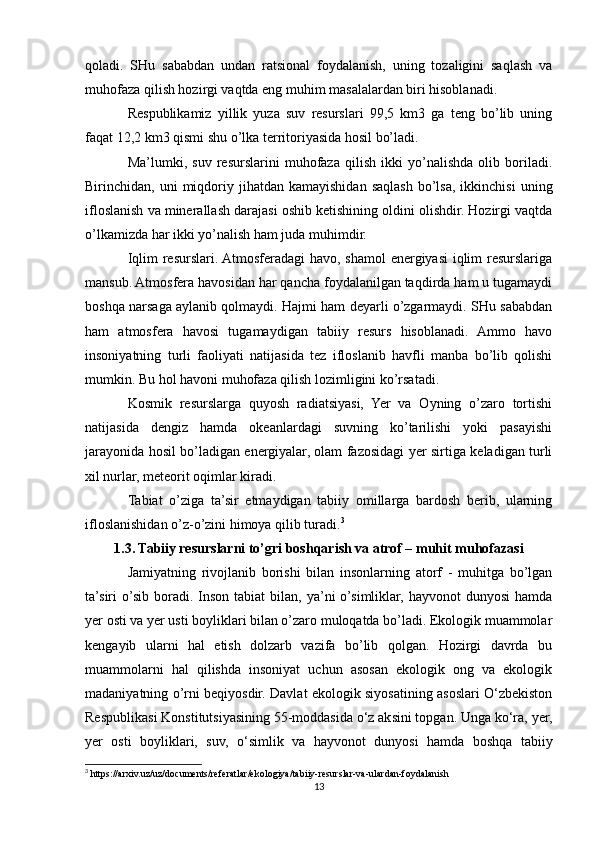 qoladi.   SHu   sababdan   undan   ratsional   foydalanish,   uning   tozaligini   saqlash   va
muhofaza qilish hozirgi vaqtda eng muhim masalalardan biri hisoblanadi. 
Respublikamiz   yillik   yuza   suv   resurslari   99,5   km3   ga   teng   bo’lib   uning
faqat 12,2 km3 qismi shu o’lka territoriyasida hosil bo’ladi. 
Ma’lumki,   suv   resurslarini   muhofaza   qilish   ikki   yo’nalishda   olib   boriladi.
Birinchidan,  uni   miqdoriy  jihatdan  kamayishidan   saqlash  bo’lsa,  ikkinchisi   uning
ifloslanish va minerallash darajasi oshib ketishining oldini olishdir. Hozirgi vaqtda
o’lkamizda har ikki yo’nalish ham juda muhimdir. 
Iqlim resurslari. Atmosferadagi havo, shamol energiyasi iqlim resurslariga
mansub. Atmosfera havosidan har qancha foydalanilgan taqdirda ham u tugamaydi
boshqa narsaga aylanib qolmaydi. Hajmi ham deyarli o’zgarmaydi. SHu sababdan
ham   atmosfera   havosi   tugamaydigan   tabiiy   resurs   hisoblanadi.   Ammo   havo
insoniyatning   turli   faoliyati   natijasida   tez   ifloslanib   havfli   manba   bo’lib   qolishi
mumkin. Bu hol havoni muhofaza qilish lozimligini ko’rsatadi. 
Kosmik   resurslarga   quyosh   radiatsiyasi,   Yer   va   Oyning   o’zaro   tortishi
natijasida   dengiz   hamda   okeanlardagi   suvning   ko’tarilishi   yoki   pasayishi
jarayonida hosil bo’ladigan energiyalar, olam fazosidagi yer sirtiga keladigan turli
xil nurlar, meteorit oqimlar kiradi. 
Tabiat   o’ziga   ta’sir   etmaydigan   tabiiy   omillarga   bardosh   berib,   ularning
ifloslanishidan o’z-o’zini himoya qilib turadi. 3
1.3. Tabiiy resurslarni to’gri boshqarish va atrof – muhit muhofazasi
Jamiyatning   rivojlanib   borishi   bilan   insonlarning   atorf   -   muhitga   bo’lgan
ta’siri  o’sib boradi. Inson  tabiat  bilan,  ya’ni  o’simliklar,  hayvonot  dunyosi  hamda
yer osti va yer usti boyliklari bilan o’zaro muloqatda bo’ladi. Ekologik muammolar
kengayib   ularni   hal   etish   dolzarb   vazifa   bo’lib   qolgan.   Hozirgi   davrda   bu
muammolarni   hal   qilishda   insoniyat   uchun   asosan   ekologik   ong   va   ekologik
madaniyatning o’rni beqiyosdir. Davlat ekologik siyosatining asoslari O‘zbekiston
Respublikasi Konstitutsiyasining 55-moddasida o‘z aksini topgan. Unga ko‘ra, yer,
yer   osti   boyliklari,   suv,   o‘simlik   va   hayvonot   dunyosi   hamda   boshqa   tabiiy
3
 https://arxiv.uz/uz/documents/referatlar/ekologiya/tabiiy-resurslar-va-ulardan-foydalanish
13 