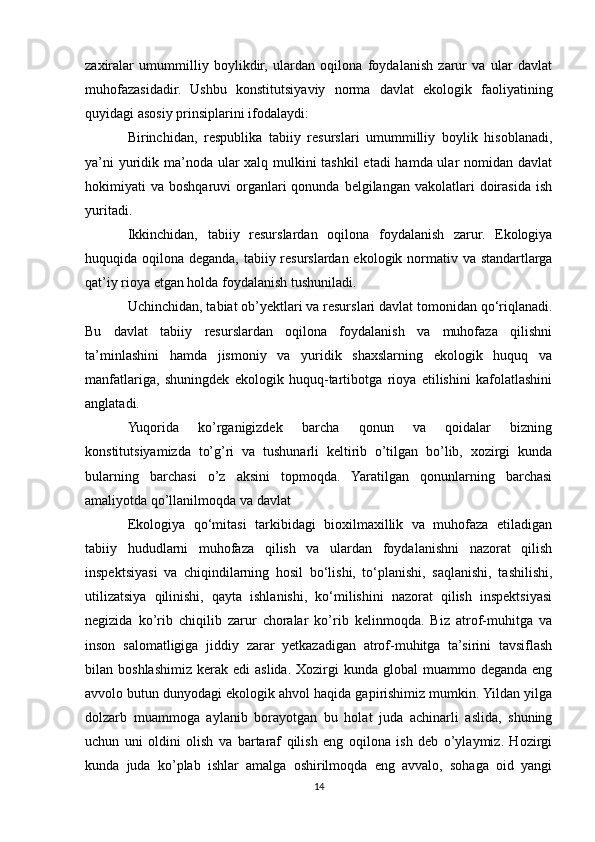 zaxiralar   umummilliy   boylikdir,   ulardan   oqilona   foydalanish   zarur   va   ular   davlat
muhofazasidadir.   Ushbu   konstitutsiyaviy   norma   davlat   ekologik   faoliyatining
quyidagi asosiy prinsiplarini ifodalaydi:
Birinchidan,   respublika   tabiiy   resurslari   umummilliy   boylik   hisoblanadi,
ya’ni  yuridik ma’noda ular  xalq mulkini  tashkil  etadi hamda ular nomidan davlat
hokimiyati   va  boshqaruvi   organlari   qonunda  belgilangan  vakolatlari   doirasida  ish
yuritadi. 
Ikkinchidan,   tabiiy   resurslardan   oqilona   foydalanish   zarur.   Ekologiya
huquqida oqilona deganda, tabiiy resurslardan ekologik normativ va standartlarga
qat’iy rioya etgan holda foydalanish tushuniladi.
Uchinchidan, tabiat ob’yektlari va resurslari davlat tomonidan qo‘riqlanadi.
Bu   davlat   tabiiy   resurslardan   oqilona   foydalanish   va   muhofaza   qilishni
ta’minlashini   hamda   jismoniy   va   yuridik   shaxslarning   ekologik   huquq   va
manfatlariga,   shuningdek   ekologik   huquq-tartibotga   rioya   etilishini   kafolatlashini
anglatadi.
Yuqorida   ko’rganigizdek   barcha   qonun   va   qoidalar   bizning
konstitutsiyamizda   to’g’ri   va   tushunarli   keltirib   o’tilgan   bo’lib,   xozirgi   kunda
bularning   barchasi   o’z   aksini   topmoqda.   Yaratilgan   qonunlarning   barchasi
amaliyotda qo’llanilmoqda va davlat
Ekologiya   qo‘mitasi   tarkibidagi   bioxilmaxillik   va   muhofaza   etiladigan
tabiiy   hududlarni   muhofaza   qilish   va   ulardan   foydalanishni   nazorat   qilish
inspektsiyasi   va   chiqindilarning   hosil   bo‘lishi,   to‘planishi,   saqlanishi,   tashilishi,
utilizatsiya   qilinishi,   qayta   ishlanishi,   ko‘milishini   nazorat   qilish   inspektsiyasi
negizida   ko’rib   chiqilib   zarur   choralar   ko’rib   kelinmoqda.   Biz   atrof-muhitga   va
inson   salomatligiga   jiddiy   zarar   yetkazadigan   atrof-muhitga   ta’sirini   tavsiflash
bilan  boshlashimiz   kerak  edi   aslida.  Xozirgi   kunda  global   muammo  deganda  eng
avvolo butun dunyodagi ekologik ahvol haqida gapirishimiz mumkin. Yildan yilga
dolzarb   muammoga   aylanib   borayotgan   bu   holat   juda   achinarli   aslida,   shuning
uchun   uni   oldini   olish   va   bartaraf   qilish   eng   oqilona   ish   deb   o’ylaymiz.   Hozirgi
kunda   juda   ko’plab   ishlar   amalga   oshirilmoqda   eng   avvalo,   sohaga   oid   yangi
14 