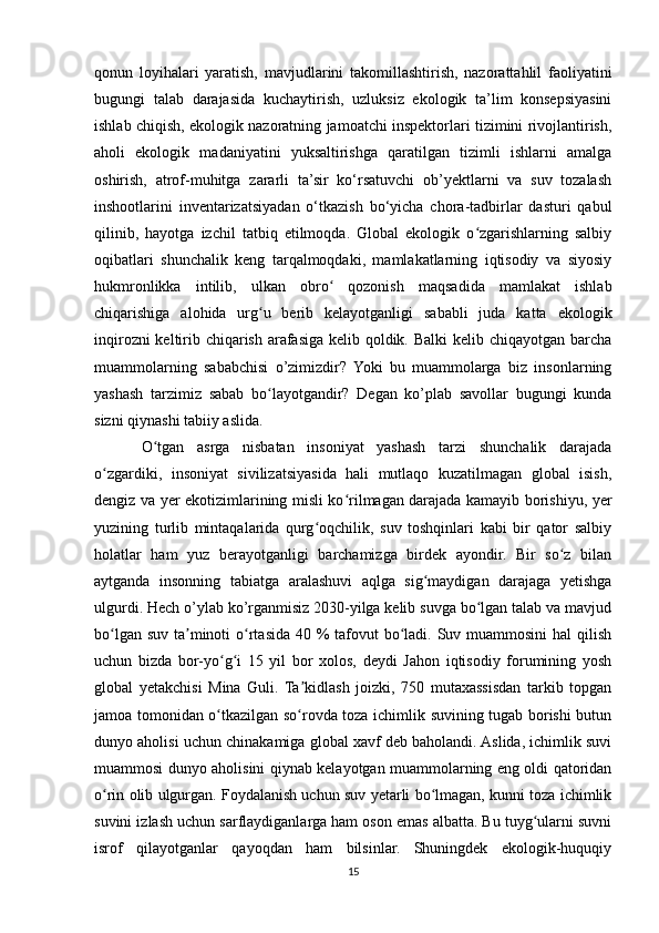 qonun   loyihalari   yaratish,   mavjudlarini   takomillashtirish,   nazorattahlil   faoliyatini
bugungi   talab   darajasida   kuchaytirish,   uzluksiz   ekologik   ta’lim   konsepsiyasini
ishlab chiqish, ekologik nazoratning jamoatchi inspektorlari tizimini rivojlantirish,
aholi   ekologik   madaniyatini   yuksaltirishga   qaratilgan   tizimli   ishlarni   amalga
oshirish,   atrof-muhitga   zararli   ta’sir   ko‘rsatuvchi   ob’yektlarni   va   suv   tozalash
inshootlarini   inventarizatsiyadan   o‘tkazish   bo‘yicha   chora-tadbirlar   dasturi   qabul
qilinib,   hayotga   izchil   tatbiq   etilmoqda.   Global   ekologik   o zgarishlarning   salbiyʻ
oqibatlari   shunchalik   keng   tarqalmoqdaki,   mamlakatlarning   iqtisodiy   va   siyosiy
hukmronlikka   intilib,   ulkan   obro   qozonish   maqsadida   mamlakat   ishlab	
ʻ
chiqarishiga   alohida   urg u   berib   kelayotganligi   sababli   juda   katta   ekologik	
ʻ
inqirozni  keltirib chiqarish arafasiga kelib qoldik. Balki  kelib chiqayotgan barcha
muammolarning   sababchisi   o’zimizdir?   Yoki   bu   muammolarga   biz   insonlarning
yashash   tarzimiz   sabab   bo layotgandir?   Degan   ko’plab   savollar   bugungi   kunda
ʻ
sizni qiynashi tabiiy aslida.
O tgan   asrga   nisbatan   insoniyat   yashash   tarzi   shunchalik   darajada	
ʻ
o zgardiki,   insoniyat   sivilizatsiyasida   hali   mutlaqo   kuzatilmagan   global   isish,	
ʻ
dengiz va yer ekotizimlarining misli ko rilmagan darajada kamayib borishiyu, yer	
ʻ
yuzining   turlib   mintaqalarida   qurg oqchilik,   suv   toshqinlari   kabi   bir   qator   salbiy	
ʻ
holatlar   ham   yuz   berayotganligi   barchamizga   birdek   ayondir.   Bir   so z   bilan	
ʻ
aytganda   insonning   tabiatga   aralashuvi   aqlga   sig maydigan   darajaga   yetishga	
ʻ
ulgurdi. Hech o’ylab ko’rganmisiz 2030-yilga kelib suvga bo lgan talab va mavjud	
ʻ
bo lgan suv ta minoti  o rtasida 40 % tafovut  bo ladi. Suv muammosini  hal  qilish	
ʻ ʼ ʻ ʻ
uchun   bizda   bor-yo g i   15   yil   bor   xolos,   deydi   Jahon   iqtisodiy   forumining   yosh	
ʻ ʻ
global   yetakchisi   Mina   Guli.   Ta kidlash   joizki,   750   mutaxassisdan   tarkib   topgan	
ʼ
jamoa tomonidan o tkazilgan so rovda toza ichimlik suvining tugab borishi butun	
ʻ ʻ
dunyo aholisi uchun chinakamiga global xavf deb baholandi. Aslida, ichimlik suvi
muammosi dunyo aholisini qiynab kelayotgan muammolarning eng oldi qatoridan
o rin olib ulgurgan. Foydalanish uchun suv yetarli bo lmagan, kunni toza ichimlik	
ʻ ʻ
suvini izlash uchun sarflaydiganlarga ham oson emas albatta. Bu tuyg ularni suvni	
ʻ
isrof   qilayotganlar   qayoqdan   ham   bilsinlar.   Shuningdek   ekologik-huquqiy
15 