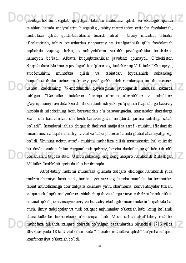 javobgarlik   bu   belgilab   qo yilgan   tabiatni   muhofaza   qilish   va   ekologik   qonunʻ
talablari   hamda   me yorlarini   buzganligi,   tabiiy   resurslardan   ortiqcha   foydalanish,	
ʼ
muhofaza   qilish   qoida-talablarini   buzish,   atrof   -   tabiiy   muhitni,   tabiatni
ifloslantirish,   tabiiy   resurslardan   noqonuniy   va   isrofgarchilik   qilib   foydalanish
oqibatida   vujudga   kelib,   u   sub’yektlarni   yuridik   javobgarlikka   tortilishida
namoyon   bo ladi.   Albatta   huquqbuzarliklar   javobsiz   qolmaydi.   O zbekiston	
ʻ ʻ
Respublikasi Ma muriy javobgarlik to g risidagi kodeksning VIII bobi “Ekologiya,	
ʼ ʻ ʻ
atrof-muhitni   muhofaza   qilish   va   tabiatdan   foydalanish   sohasidagi
huquqbuzarliklar   uchun   ma muriy   javobgarlik”   deb   nomlangan   bo lib,   xususan	
ʼ ʻ
ushbu   kodeksning   79-moddasida   quyidagicha   javobgarlik   masalasi   nazarda
tutilgan:   “Daraxtlar,   butalarni,   boshqa   o rmon   o simliklari   va   nihollarni	
ʻ ʻ
g ayriqonuniy ravishda kesish, shikastlantirish yoki yo q qilish fuqarolarga bazaviy	
ʻ ʻ
hisoblash miqdorining besh baravaridan o n baravarigacha, mansabdor shaxslarga	
ʻ
esa   -   o n   baravaridan   o n   besh   baravarigacha   miqdorda   jarima   solishga   sabab	
ʻ ʻ
bo’ladi”. Insonlarni ishlab chiqarish faoliyati natijasida atrof - muhitni ifloslanishi
muammosi nafaqat mahalliy, davlat va balki planetar hamda global ahamiyatga ega
bo ldi.   Shuning   uchun   atrof   -   muhitni   muhofaza   qilish   muammosini   hal   qilinishi	
ʼ
bir   davlat   xududi   bilan   chegaralanib   qolmay,   barcha   davlatlar   birgalikda   ish   olib
borishlarini taqozo etadi. Ushbu sohadagi eng keng halqaro hamkorlik Birlashgan
Millatlar Tashkiloti qoshida olib borilmoqda. 
Atrof-tabiiy   muhitni   muhofaza   qilishda   xalqaro   ekologik   hamkorlik   juda
muhim ahamiyat kasb etadi, bunda - yer  yuzidagi  barcha mamlakatlar  tomonidan
tabiat muhofazasiga doir xalqaro kelishuv ya’ni shartnoma, konventsiyalar tuzish,
xalqaro ekologik me’yorlarni ishlab chiqish va ularga rioya etilishini hamkorlikda
nazorat qilish, umumsayyoraviy va hududiy ekologik muammolarni birgalikda hal
etish,   ilmiy   tadqiqotlar   va   turli   xalqaro   anjumanlar   o’tkazish   kabi   keng   ko’lamli
chora-tadbirlar   kompleksini   o’z   ichiga   oladi.   Misol   uchun   atrof-tabiiy   muhitni
muhofaza   qilishda   xalqaro   doirada   qo’yilgan   qadamlardan   birinchisi   1913   yilda
Shvetsariyada 18 ta davlat ishtirokida “Tabiatni muhofaza qilish” bo'yicha xalqaro
konferentsiya o’tkazish bo’ldi.
16 