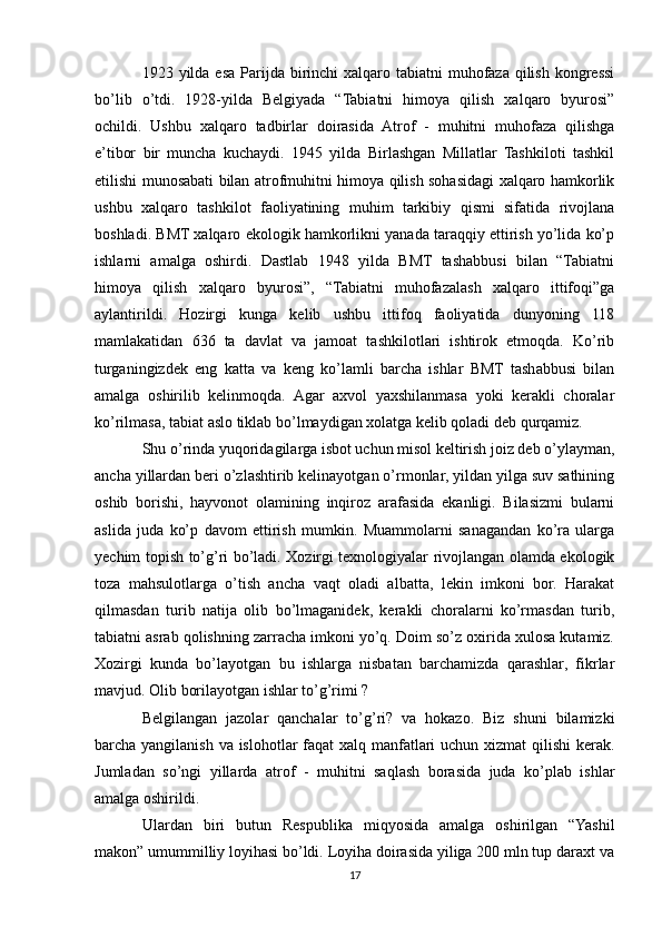 1923 yilda esa  Parijda birinchi  xalqaro tabiatni  muhofaza  qilish  kongressi
bo’lib   o’tdi.   1928-yilda   Belgiyada   “Tabiatni   himoya   qilish   xalqaro   byurosi”
ochildi.   Ushbu   xalqaro   tadbirlar   doirasida   Atrof   -   muhitni   muhofaza   qilishga
e’tibor   bir   muncha   kuchaydi.   1945   yilda   Birlashgan   Millatlar   Tashkiloti   tashkil
etilishi munosabati bilan atrofmuhitni himoya qilish sohasidagi xalqaro hamkorlik
ushbu   xalqaro   tashkilot   faoliyatining   muhim   tarkibiy   qismi   sifatida   rivojlana
boshladi. BMT xalqaro ekologik hamkorlikni yanada taraqqiy ettirish yo’lida ko’p
ishlarni   amalga   oshirdi.   Dastlab   1948   yilda   BMT   tashabbusi   bilan   “Tabiatni
himoya   qilish   xalqaro   byurosi”,   “Tabiatni   muhofazalash   xalqaro   ittifoqi”ga
aylantirildi.   Hozirgi   kunga   kelib   ushbu   ittifoq   faoliyatida   dunyoning   118
mamlakatidan   636   ta   davlat   va   jamoat   tashkilotlari   ishtirok   etmoqda.   Ko’rib
turganingizdek   eng   katta   va   keng   ko’lamli   barcha   ishlar   BMT   tashabbusi   bilan
amalga   oshirilib   kelinmoqda.   Agar   axvol   yaxshilanmasa   yoki   kerakli   choralar
ko’rilmasa, tabiat aslo tiklab bo’lmaydigan xolatga kelib qoladi deb qurqamiz.
Shu o’rinda yuqoridagilarga isbot uchun misol keltirish joiz deb o’ylayman,
ancha yillardan beri o’zlashtirib kelinayotgan o’rmonlar, yildan yilga suv sathining
oshib   borishi,   hayvonot   olamining   inqiroz   arafasida   ekanligi.   Bilasizmi   bularni
aslida   juda   ko’p   davom   ettirish   mumkin.   Muammolarni   sanagandan   ko’ra   ularga
yechim topish to’g’ri bo’ladi. Xozirgi texnologiyalar rivojlangan olamda ekologik
toza   mahsulotlarga   o’tish   ancha   vaqt   oladi   albatta,   lekin   imkoni   bor.   Harakat
qilmasdan   turib   natija   olib   bo’lmaganidek,   kerakli   choralarni   ko’rmasdan   turib,
tabiatni asrab qolishning zarracha imkoni yo’q. Doim so’z oxirida xulosa kutamiz.
Xozirgi   kunda   bo’layotgan   bu   ishlarga   nisbatan   barchamizda   qarashlar,   fikrlar
mavjud. Olib borilayotgan ishlar to’g’rimi ?
Belgilangan   jazolar   qanchalar   to’g’ri?   va   hokazo.   Biz   shuni   bilamizki
barcha yangilanish va islohotlar faqat  xalq manfatlari uchun xizmat  qilishi  kerak.
Jumladan   so’ngi   yillarda   atrof   -   muhitni   saqlash   borasida   juda   ko’plab   ishlar
amalga oshirildi.
Ulardan   biri   butun   Respublika   miqyosida   amalga   oshirilgan   “Yashil
makon” umummilliy loyihasi bo’ldi. Loyiha doirasida yiliga 200 mln tup daraxt va
17 