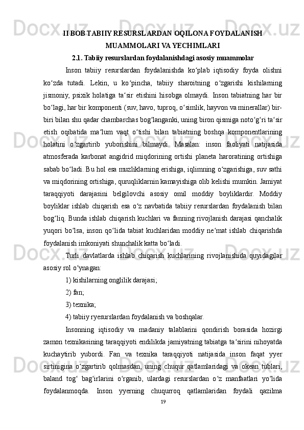 II BOB TABIIY RESURSLARDAN OQILONA FOYDALANISH
MUAMMOLARI VA YECHIMLARI
2.1. Tabiiy resurslardan foydalanishdagi asosiy muammolar
Inson   tabiiy   resurslardan   foydalanishda   ko plab   iqtisodiy   foyda   olishniʻ
ko zda   tutadi.   Lekin,   u   ko pincha,   tabiiy   sharoitning   o zgarishi   kishilarning	
ʻ ʻ ʻ
jismoniy,   psixik   holatiga   ta sir   etishini   hisobga   olmaydi.   Inson   tabiatning   har   bir	
ʻ
bo lagi, har bir komponenti (suv, havo, tuproq, o simlik, hayvon va minerallar) bir-	
ʻ ʻ
biri bilan shu qadar chambarchas bog langanki, uning biron qismiga noto g ri ta sir	
ʻ ʻ ʻ ʻ
etish   oqibatida   ma lum   vaqt   o tishi   bilan   tabiatning   boshqa   komponentlarining	
ʻ ʻ
holatini   o zgartirib   yuborishini   bilmaydi.   Masalan:   inson   faoliyati   natijasida	
ʻ
atmosferada   karbonat   angidrid   miqdorining   ortishi   planeta   haroratining   ortishiga
sabab bo ladi. Bu hol esa muzliklarning erishiga, iqlimning o zgarishiga, suv sathi
ʻ ʻ
va miqdorining ortishiga, quruqliklarnin kamayishiga olib kelishi mumkin. Jamiyat
taraqqiyoti   darajasini   belgilovchi   asosiy   omil   moddiy   boyliklardir.   Moddiy
boyliklar   ishlab   chiqarish   esa   o z   navbatida   tabiiy   resurslardan   foydalanish   bilan	
ʻ
bog liq. Bunda ishlab chiqarish kuchlari va fanning rivojlanish darajasi qanchalik	
ʻ
yuqori   bo lsa,   inson   qo lida   tabiat   kuchlaridan   moddiy   ne mat   ishlab   chiqarishda	
ʻ ʻ ʻ
foydalanish imkoniyati shunchalik katta bo ladi.	
ʻ
Turli   davlatlarda   ishlab   chiqarish   kuchlarining   rivojlanishida   quyidagilar
asosiy rol o ynagan:	
ʻ
1) kishilarning onglilik darajasi;
2) fan;
3) texnika;
4) tabiiy ryesurslardan foydalanish va boshqalar.
Insonning   iqtisodiy   va   madaniy   talablarini   qondirish   borasida   hozirgi
zamon texnikasining taraqqiyoti endilikda jamiyatning tabiatga ta sirini nihoyatda	
ʻ
kuchaytirib   yubordi.   Fan   va   texnika   taraqqiyoti   natijasida   inson   faqat   yyer
sirtinigina   o zgartirib   qolmasdan,   uning   chuqur   qatlamlaridagi   va   okean   tublari,	
ʻ
baland   tog   bag irlarini   o rganib,   ulardagi   resurslardan   o z   manfaatlari   yo lida
ʻ ʻ ʻ ʻ ʻ
foydalanmoqda.   Inson   yyerning   chuqurroq   qatlamlaridan   foydali   qazilma
19 