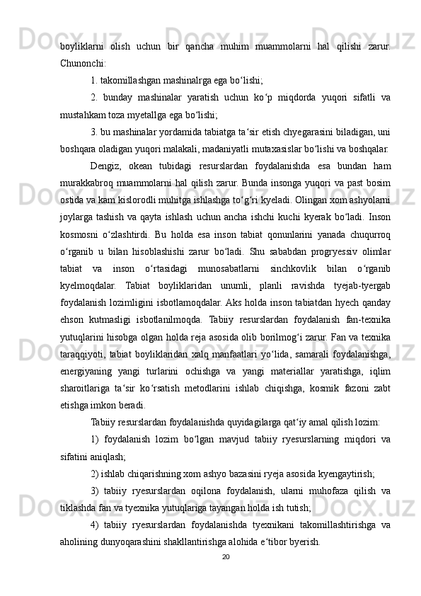 boyliklarni   olish   uchun   bir   qancha   muhim   muammolarni   hal   qilishi   zarur.
Chunonchi:
1. takomillashgan mashinalrga ega bo lishi;ʻ
2.   bunday   mashinalar   yaratish   uchun   ko p   miqdorda   yuqori   sifatli   va	
ʻ
mustahkam toza myetallga ega bo lishi;	
ʻ
3. bu mashinalar yordamida tabiatga ta sir etish chyegarasini biladigan, uni	
ʻ
boshqara oladigan yuqori malakali, madaniyatli mutaxasislar bo lishi va boshqalar.	
ʻ
Dengiz,   okean   tubidagi   resurslardan   foydalanishda   esa   bundan   ham
murakkabroq muammolarni hal qilish zarur. Bunda insonga yuqori va past  bosim
ostida va kam kislorodli muhitga ishlashga to g ri kyeladi. Olingan xom ashyolarni	
ʻ ʻ
joylarga   tashish   va   qayta   ishlash   uchun   ancha   ishchi   kuchi   kyerak   bo ladi.   Inson	
ʻ
kosmosni   o zlashtirdi.   Bu   holda   esa   inson   tabiat   qonunlarini   yanada   chuqurroq	
ʻ
o rganib   u   bilan   hisoblashishi   zarur   bo ladi.   Shu   sababdan   progryessiv   olimlar	
ʻ ʻ
tabiat   va   inson   o rtasidagi   munosabatlarni   sinchkovlik   bilan   o rganib	
ʻ ʻ
kyelmoqdalar.   Tabiat   boyliklaridan   unumli,   planli   ravishda   tyejab-tyergab
foydalanish  lozimligini   isbotlamoqdalar. Aks  holda  inson  tabiatdan  hyech  qanday
ehson   kutmasligi   isbotlanilmoqda.   Tabiiy   resurslardan   foydalanish   fan-texnika
yutuqlarini hisobga olgan holda reja asosida olib borilmog i zarur. Fan va texnika	
ʻ
taraqqiyoti,   tabiat   boyliklaridan   xalq   manfaatlari   yo lida,   samarali   foydalanishga,	
ʻ
energiyaning   yangi   turlarini   ochishga   va   yangi   materiallar   yaratishga,   iqlim
sharoitlariga   ta sir   ko rsatish   metodlarini   ishlab   chiqishga,   kosmik   fazoni   zabt	
ʻ ʻ
etishga imkon beradi.
Tabiiy resurslardan foydalanishda quyidagilarga qat iy amal qilish lozim:	
ʻ
1)   foydalanish   lozim   bo lgan   mavjud   tabiiy   ryesurslarning   miqdori   va	
ʻ
sifatini aniqlash;
2) ishlab chiqarishning xom ashyo bazasini ryeja asosida kyengaytirish;
3)   tabiiy   ryesurslardan   oqilona   foydalanish,   ularni   muhofaza   qilish   va
tiklashda fan va tyexnika yutuqlariga tayangan holda ish tutish;
4)   tabiiy   ryesurslardan   foydalanishda   tyexnikani   takomillashtirishga   va
aholining dunyoqarashini shakllantirishga alohida e tibor byerish.	
ʻ
20 