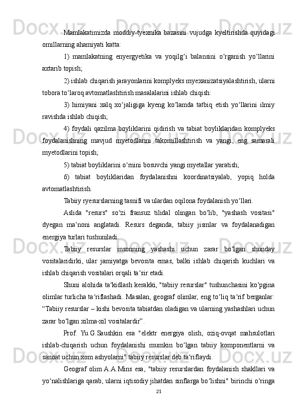 Mamlakatimizda   moddiy-tyexnika   bazasini   vujudga   kyeltirishda   quyidagi
omillarning ahamiyati katta:
1)   mamlakatning   enyergyetika   va   yoqilg i   balansini   o rganish   yo llariniʻ ʻ ʻ
axtarib topish;
2) ishlab chiqarish jarayonlarini komplyeks myexanizatsiyalashtirish, ularni
tobora to laroq avtomatlashtirish masalalarini ishlab chiqish:	
ʻ
3)   himiyani   xalq   xo jaligiga   kyeng   ko lamda   tatbiq   etish   yo llarini   ilmiy	
ʻ ʻ ʻ
ravishda ishlab chiqish;
4)   foydali   qazilma   boyliklarini   qidirish   va   tabiat   boyliklaridan   komplyeks
foydalanishning   mavjud   myetodlarini   takomillashtirish   va   yangi,   eng   samarali
myetodlarini topish;
5) tabiat boyliklarini o rnini bosuvchi yangi myetallar yaratish;
ʻ
6)   tabiat   boyliklaridan   foydalanishni   koordinatsiyalab,   yopiq   holda
avtomatlashtirish.
Tabiiy ryesurslarning tasnifi va ulardan oqilona foydalanish yo llari.	
ʻ
Aslida   "resurs"   so zi   fransuz   tilidal   olingan   bo lib,   "yashash   vositasi"	
ʻ ʻ
dyegan   ma noni   anglatadi.   Resurs   deganda,   tabiiy   jismlar   va   foydalanadigan	
ʻ
energiya turlari tushuniladi.
Tabiiy   resurslar   insonning   yashashi   uchun   zarar   bo lgan   shunday	
ʻ
vositalaridirki,   ular   jamiyatga   bevosita   emas,   balki   ishlab   chiqarish   kuchlari   va
ishlab chiqarish vositalari orqali ta sir etadi.	
ʻ
Shuni alohida ta kidlash kerakki, "tabiiy resurslar" tushunchasini ko pgina	
ʻ ʻ
olimlar turlicha ta riflashadi. Masalan, geograf olimlar, eng to liq ta rif berganlar:	
ʻ ʻ ʻ
“Tabiiy resurslar – kishi bevosita tabiatdan oladigan va ularning yashashlari uchun
zarar bo lgan xilma-xil vositalardir”.	
ʻ
Prof.   Yu.G.Saushkin   esa   "elektr   energiya   olish,   oziq-ovqat   mahsulotlari
ishlab-chiqarish   uchun   foydalanishi   mumkin   bo lgan   tabiiy   komponentlarni   va	
ʻ
sanoat uchun xom ashyolarni" tabiiy resurslar deb ta riflaydi.	
ʻ
Geograf   olim  A.A.Mins   esa,   "tabiiy   resurslardan   foydalanish   shakllari   va
yo nalishlariga qarab, ularni iqtisodiy jihatdan sinflarga bo lishni" birinchi o ringa	
ʻ ʻ ʻ
21 