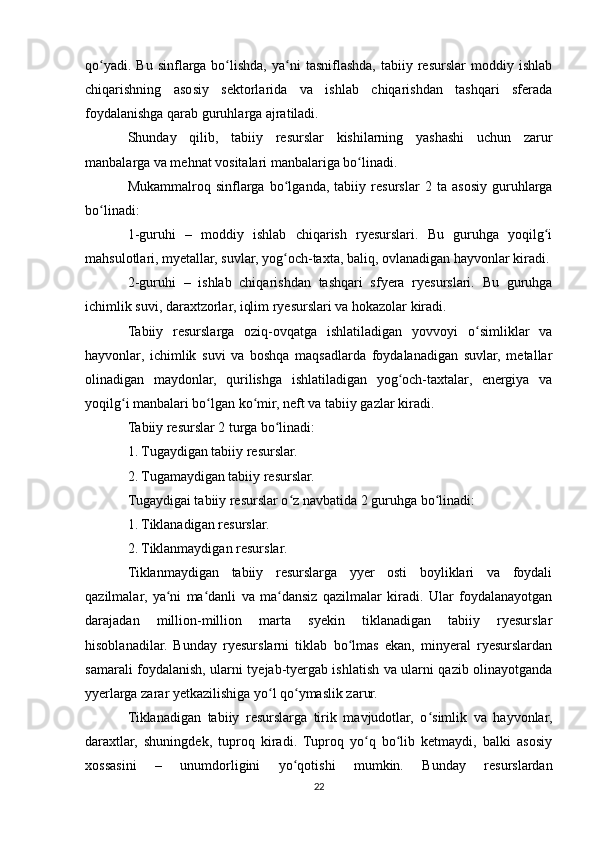 qo yadi.  Bu   sinflarga  bo lishda,  ya ni   tasniflashda,   tabiiy  resurslar   moddiy  ishlabʻ ʻ ʻ
chiqarishning   asosiy   sektorlarida   va   ishlab   chiqarishdan   tashqari   sferada
foydalanishga qarab guruhlarga ajratiladi.
Shunday   qilib,   tabiiy   resurslar   kishilarning   yashashi   uchun   zarur
manbalarga va mehnat vositalari manbalariga bo linadi.	
ʻ
Mukammalroq   sinflarga   bo lganda,   tabiiy   resurslar   2   ta   asosiy   guruhlarga	
ʻ
bo linadi:	
ʻ
1-guruhi   –   moddiy   ishlab   chiqarish   ryesurslari.   Bu   guruhga   yoqilg i	
ʻ
mahsulotlari, myetallar, suvlar, yog och-taxta, baliq, ovlanadigan hayvonlar kiradi.	
ʻ
2-guruhi   –   ishlab   chiqarishdan   tashqari   sfyera   ryesurslari.   Bu   guruhga
ichimlik suvi, daraxtzorlar, iqlim ryesurslari va hokazolar kiradi.
Tabiiy   resurslarga   oziq-ovqatga   ishlatiladigan   yovvoyi   o simliklar   va	
ʻ
hayvonlar,   ichimlik   suvi   va   boshqa   maqsadlarda   foydalanadigan   suvlar,   metallar
olinadigan   maydonlar,   qurilishga   ishlatiladigan   yog och-taxtalar,   energiya   va	
ʻ
yoqilg i manbalari bo lgan ko mir, neft va tabiiy gazlar kiradi.	
ʻ ʻ ʻ
Tabiiy resurslar 2 turga bo linadi:	
ʻ
1. Tugaydigan tabiiy resurslar.
2. Tugamaydigan tabiiy resurslar.
Tugaydigai tabiiy resurslar o z navbatida 2 guruhga bo linadi:	
ʻ ʻ
1. Tiklanadigan resurslar.
2. Tiklanmaydigan resurslar.
Tiklanmaydigan   tabiiy   resurslarga   yyer   osti   boyliklari   va   foydali
qazilmalar,   ya ni   ma danli   va   ma dansiz   qazilmalar   kiradi.   Ular   foydalanayotgan	
ʻ ʻ ʻ
darajadan   million-million   marta   syekin   tiklanadigan   tabiiy   ryesurslar
hisoblanadilar.   Bunday   ryesurslarni   tiklab   bo lmas   ekan,   minyeral   ryesurslardan	
ʻ
samarali foydalanish, ularni tyejab-tyergab ishlatish va ularni qazib olinayotganda
yyerlarga zarar yetkazilishiga yo l qo ymaslik zarur.	
ʻ ʻ
Tiklanadigan   tabiiy   resurslarga   tirik   mavjudotlar,   o simlik   va   hayvonlar,	
ʻ
daraxtlar,   shuningdek,   tuproq   kiradi.   Tuproq   yo q   bo lib   ketmaydi,   balki   asosiy	
ʻ ʻ
xossasini   –   unumdorligini   yo qotishi   mumkin.   Bunday   resurslardan	
ʻ
22 