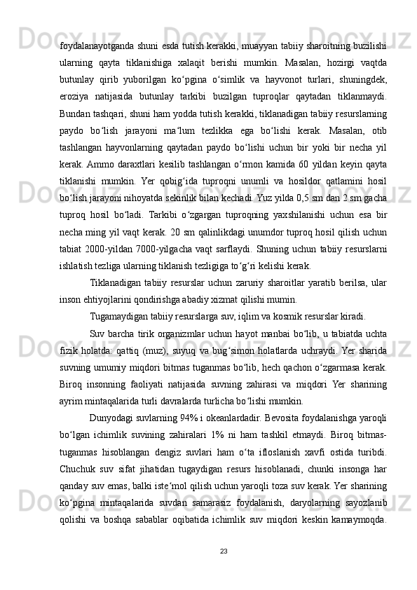 foydalanayotganda shuni esda tutish kerakki, muayyan tabiiy sharoitning buzilishi
ularning   qayta   tiklanishiga   xalaqit   berishi   mumkin.   Masalan,   hozirgi   vaqtda
butunlay   qirib   yuborilgan   ko pgina   o simlik   va   hayvonot   turlari,   shuningdek,ʻ ʻ
eroziya   natijasida   butunlay   tarkibi   buzilgan   tuproqlar   qaytadan   tiklanmaydi.
Bundan tashqari, shuni ham yodda tutish kerakki, tiklanadigan tabiiy resurslarning
paydo   bo lish   jarayoni   ma lum   tezlikka   ega   bo lishi   kerak.   Masalan,   otib	
ʻ ʻ ʻ
tashlangan   hayvonlarning   qaytadan   paydo   bo lishi   uchun   bir   yoki   bir   necha   yil	
ʻ
kerak.  Ammo   daraxtlari   kesilib   tashlangan   o rmon   kamida   60   yildan   keyin   qayta
ʻ
tiklanishi   mumkin.   Yer   qobig ida   tuproqni   unumli   va   hosildor   qatlamini   hosil	
ʻ
bo lish jarayoni nihoyatda sekinlik bilan kechadi. Yuz yilda 0,5 sm dan 2 sm gacha	
ʻ
tuproq   hosil   bo ladi.   Tarkibi   o zgargan   tuproqning   yaxshilanishi   uchun   esa   bir	
ʻ ʻ
necha ming yil vaqt kerak. 20 sm qalinlikdagi unumdor tuproq hosil qilish uchun
tabiat   2000-yildan  7000-yilgacha   vaqt   sarflaydi.   Shuning  uchun   tabiiy  resurslarni
ishlatish tezliga ularning tiklanish tezligiga to g ri kelishi kerak.	
ʻ ʻ
Tiklanadigan   tabiiy   resurslar   uchun   zaruriy   sharoitlar   yaratib   berilsa,   ular
inson ehtiyojlarini qondirishga abadiy xizmat qilishi mumin.
Tugamaydigan tabiiy resurslarga suv, iqlim va kosmik resurslar kiradi.
Suv  barcha   tirik  organizmlar   uchun  hayot  manbai  bo lib,  u  tabiatda  uchta	
ʻ
fizik   holatda:   qattiq   (muz),   suyuq   va   bug simon   holatlarda   uchraydi.  Yer   sharida	
ʻ
suvning umumiy miqdori bitmas tuganmas bo lib, hech qachon o zgarmasa kerak.	
ʻ ʻ
Biroq   insonning   faoliyati   natijasida   suvning   zahirasi   va   miqdori   Yer   sharining
ayrim mintaqalarida turli davralarda turlicha bo lishi mumkin.
ʻ
Dunyodagi suvlarning 94% i okeanlardadir. Bevosita foydalanishga yaroqli
bo lgan   ichimlik   suvining   zahiralari   1%   ni   ham   tashkil   etmaydi.   Biroq   bitmas-	
ʻ
tuganmas   hisoblangan   dengiz   suvlari   ham   o ta   ifloslanish   xavfi   ostida   turibdi.	
ʻ
Chuchuk   suv   sifat   jihatidan   tugaydigan   resurs   hisoblanadi,   chunki   insonga   har
qanday suv emas, balki iste mol qilish uchun yaroqli toza suv kerak. Yer sharining	
ʻ
ko pgina   mintaqalarida   suvdan   samarasiz   foydalanish,   daryolarning   sayozlanib	
ʻ
qolishi   va   boshqa   sabablar   oqibatida   ichimlik   suv   miqdori   keskin   kamaymoqda.
23 
