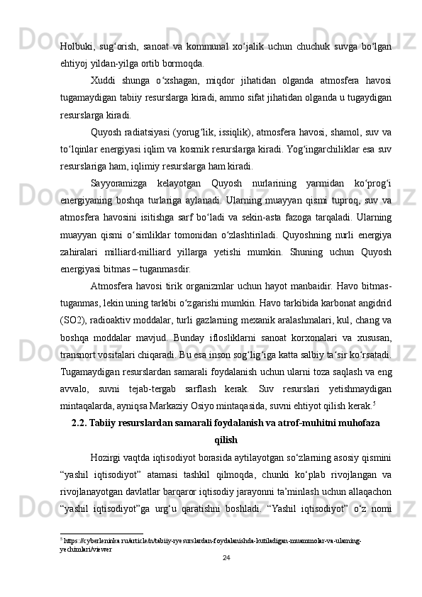 Holbuki,   sug orish,   sanoat   va   kommunal   xo jalik   uchun   chuchuk   suvga   bo lganʻ ʻ ʻ
ehtiyoj yildan-yilga ortib bormoqda.
Xuddi   shunga   o xshagan,   miqdor   jihatidan   olganda   atmosfera   havosi	
ʻ
tugamaydigan tabiiy resurslarga kiradi, ammo sifat jihatidan olganda u tugaydigan
resurslarga kiradi.
Quyosh radiatsiyasi (yorug lik, issiqlik), atmosfera havosi, shamol, suv va	
ʻ
to lqinlar energiyasi iqlim va kosmik resurslarga kiradi. Yog ingarchiliklar esa suv	
ʻ ʻ
resurslariga ham, iqlimiy resurslarga ham kiradi.
Sayyoramizga   kelayotgan   Quyosh   nurlarining   yarmidan   ko prog i	
ʻ ʻ
energiyaning   boshqa   turlariga   aylanadi.   Ularning   muayyan   qismi   tuproq,   suv   va
atmosfera   havosini   isitishga   sarf   bo ladi   va   sekin-asta   fazoga   tarqaladi.   Ularning	
ʻ
muayyan   qismi   o simliklar   tomonidan   o zlashtiriladi.   Quyoshning   nurli   energiya	
ʻ ʻ
zahiralari   milliard-milliard   yillarga   yetishi   mumkin.   Shuning   uchun   Quyosh
energiyasi bitmas – tuganmasdir.
Atmosfera   havosi   tirik   organizmlar   uchun   hayot   manbaidir.   Havo   bitmas-
tuganmas, lekin uning tarkibi o zgarishi mumkin. Havo tarkibida karbonat angidrid	
ʻ
(SO2), radioaktiv moddalar, turli gazlarning mexanik aralashmalari, kul, chang va
boshqa   moddalar   mavjud.   Bunday   iflosliklarni   sanoat   korxonalari   va   xususan,
transnort vositalari chiqaradi. Bu esa inson sog lig iga katta salbiy ta sir ko rsatadi.	
ʻ ʻ ʻ ʻ
Tugamaydigan resurslardan samarali foydalanish uchun ularni toza saqlash va eng
avvalo,   suvni   tejab-tergab   sarflash   kerak.   Suv   resurslari   yetishmaydigan
mintaqalarda, ayniqsa Markaziy Osiyo mintaqasida, suvni ehtiyot qilish kerak. 5
2.2. Tabiiy resurslardan samarali foydalanish va atrof-muhitni muhofaza
qilish
Hozirgi vaqtda iqtisodiyot borasida aytilayotgan so‘zlarning asosiy qismini
“yashil   iqtisodiyot”   atamasi   tashkil   qilmoqda,   chunki   ko‘plab   rivojlangan   va
rivojlanayotgan davlatlar barqaror iqtisodiy jarayonni ta’minlash uchun allaqachon
“yashil   iqtisodiyot”ga   urg‘u   qaratishni   boshladi.   “Yashil   iqtisodiyot”   o‘z   nomi
5
 https://cyberleninka.ru/article/n/tabiiy-ryesurslardan-foydalanishda-kutiladigan-muammolar-va-ularning-
yechimlari/viewer
24 