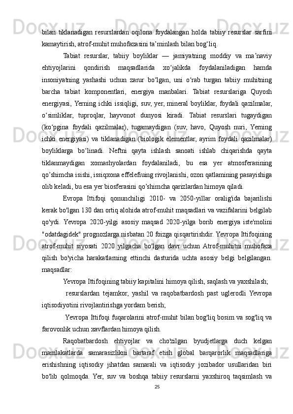 bilan   tiklanadigan   resurslardan   oqilona   foydalangan   holda   tabiiy   resurslar   sarfini
kamaytirish, atrof-muhit muhofazasini ta’minlash bilan bog‘liq.
Tabiat   resurslar,   tabiiy   boyliklar   —   jamiyatning   moddiy   va   ma naviyʼ
ehtiyojlarini   qondirish   maqsadlarida   xo jalikda   foydalaniladigan   hamda	
ʻ
insoniyatning   yashashi   uchun   zarur   bo lgan,   uni   o rab   turgan   tabiiy   muhitning	
ʻ ʻ
barcha   tabiat   komponentlari,   energiya   manbalari.   Tabiat   resurslariga   Quyosh
energiyasi,  Yerning   ichki   issiqligi,   suv,   yer,   mineral   boyliklar,   foydali   qazilmalar,
o simliklar,   tuproqlar,   hayvonot   dunyosi   kiradi.   Tabiat   resurslari   tugaydigan	
ʻ
(ko pgina   foydali   qazilmalar),   tugamaydigan   (suv,   havo,   Quyosh   nuri,   Yerning	
ʻ
ichki   energiyasi)   va   tiklanadigan   (biologik   elementlar,   ayrim   foydali   qazilmalar)
boyliklarga   bo linadi.   Neftni   qayta   ishlash   sanoati   ishlab   chiqarishda   qayta	
ʻ
tiklanmaydigan   xomashyolardan   foydalaniladi,   bu   esa   yer   atmosferasining
qo’shimcha isishi, issiqxona effelefiuing rivojlanishi, ozon qatlamining pasayishiga
olib keladi, bu esa yer biosferasini qo’shimcha qarizlardan himoya qiladi.
Evropa   Ittifoqi   qonunchiligi   2010-   va   2050-yillar   oralig'ida   bajarilishi
kerak bo'lgan 130 dan ortiq alohida atrof-muhit maqsadlari va vazifalarini belgilab
qo'ydi.   Yevropa   2020-yilgi   asosiy   maqsad   2020-yilga   borib   energiya   iste'molini
"odatdagidek" prognozlarga nisbatan 20 foizga qisqartirishdir. Yevropa Ittifoqining
atrof-muhit   siyosati   2020   yilgacha   bo'lgan   davr   uchun   Atrof-muhitni   muhofaza
qilish   bo'yicha   harakatlarning   ettinchi   dasturida   uchta   asosiy   belgi   belgilangan.
maqsadlar:
Yevropa Ittifoqining tabiiy kapitalini himoya qilish, saqlash va yaxshilash;
  resurslardan   tejamkor,   yashil   va   raqobatbardosh   past   uglerodli   Yevropa	

iqtisodiyotini rivojlantirishga yordam berish; 
 Yevropa Ittifoqi fuqarolarini atrof-muhit bilan bog'liq bosim va sog'liq va

farovonlik uchun xavflardan himoya qilish.
Raqobatbardosh   ehtiyojlar   va   cho'zilgan   byudjetlarga   duch   kelgan
mamlakatlarda   samarasizlikni   bartaraf   etish   global   barqarorlik   maqsadlariga
erishishning   iqtisodiy   jihatdan   samarali   va   iqtisodiy   jozibador   usullaridan   biri
bo'lib   qolmoqda.   Yer,   suv   va   boshqa   tabiiy   resurslarni   yaxshiroq   taqsimlash   va
25 