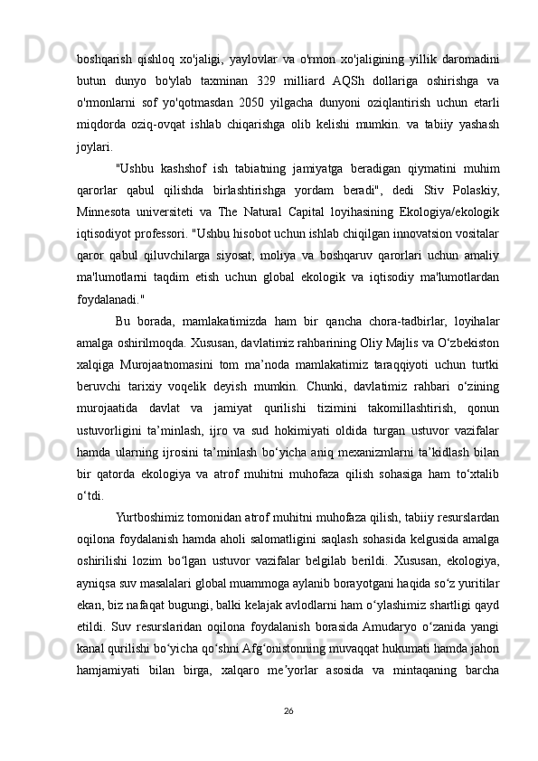 boshqarish   qishloq   xo'jaligi,   yaylovlar   va   o'rmon   xo'jaligining   yillik   daromadini
butun   dunyo   bo'ylab   taxminan   329   milliard   AQSh   dollariga   oshirishga   va
o'rmonlarni   sof   yo'qotmasdan   2050   yilgacha   dunyoni   oziqlantirish   uchun   etarli
miqdorda   oziq-ovqat   ishlab   chiqarishga   olib   kelishi   mumkin.   va   tabiiy   yashash
joylari.
"Ushbu   kashshof   ish   tabiatning   jamiyatga   beradigan   qiymatini   muhim
qarorlar   qabul   qilishda   birlashtirishga   yordam   beradi",   dedi   Stiv   Polaskiy,
Minnesota   universiteti   va   The   Natural   Capital   loyihasining   Ekologiya/ekologik
iqtisodiyot professori. "Ushbu hisobot uchun ishlab chiqilgan innovatsion vositalar
qaror   qabul   qiluvchilarga   siyosat,   moliya   va   boshqaruv   qarorlari   uchun   amaliy
ma'lumotlarni   taqdim   etish   uchun   global   ekologik   va   iqtisodiy   ma'lumotlardan
foydalanadi."
Bu   borada,   mamlakatimizda   ham   bir   qancha   chora-tadbirlar,   loyihalar
amalga oshirilmoqda. Xususan, davlatimiz rahbarining Oliy Majlis va O‘zbekiston
xalqiga   Murojaatnomasini   tom   ma’noda   mamlakatimiz   taraqqiyoti   uchun   turtki
beruvchi   tarixiy   voqelik   deyish   mumkin.   Chunki,   davlatimiz   rahbari   o‘zining
murojaatida   davlat   va   jamiyat   qurilishi   tizimini   takomillashtirish,   qonun
ustuvorligini   ta’minlash,   ijro   va   sud   hokimiyati   oldida   turgan   ustuvor   vazifalar
hamda   ularning   ijrosini   ta’minlash   bo‘yicha   aniq   mexanizmlarni   ta’kidlash   bilan
bir   qatorda   ekologiya   va   atrof   muhitni   muhofaza   qilish   sohasiga   ham   to‘xtalib
o‘tdi.
Yurtboshimiz tomonidan atrof muhitni muhofaza qilish, tabiiy resurslardan
oqilona foydalanish hamda aholi  salomatligini  saqlash sohasida kelgusida amalga
oshirilishi   lozim   bo lgan   ustuvor   vazifalar   belgilab   berildi.   Xususan,   ekologiya,ʻ
ayniqsa suv masalalari global muammoga aylanib borayotgani haqida so z yuritilar	
ʻ
ekan, biz nafaqat bugungi, balki kelajak avlodlarni ham o ylashimiz shartligi qayd	
ʻ
etildi.   Suv   resurslaridan   oqilona   foydalanish   borasida  Amudaryo   o zanida   yangi	
ʻ
kanal qurilishi bo yicha qo shni Afg onistonning muvaqqat hukumati hamda jahon	
ʻ ʻ ʻ
hamjamiyati   bilan   birga,   xalqaro   me yorlar   asosida   va   mintaqaning   barcha	
ʼ
26 