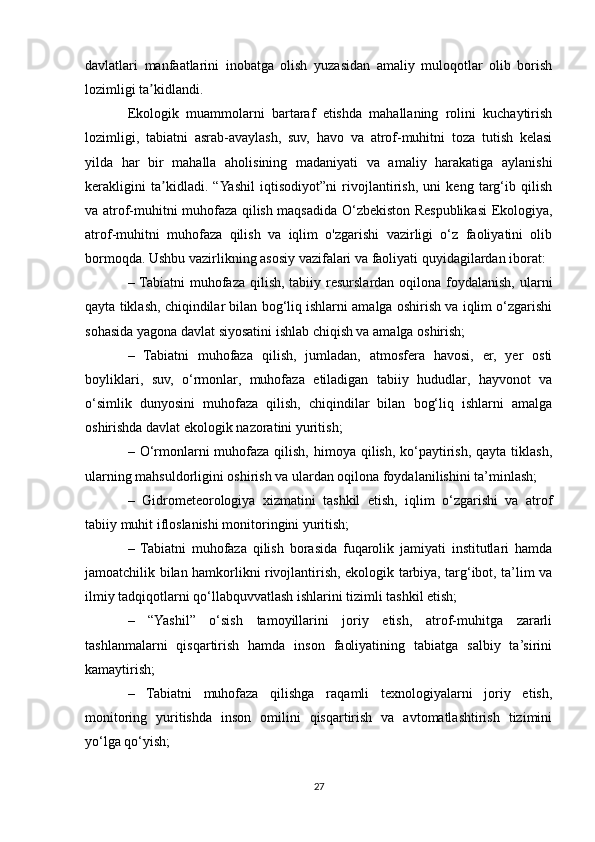davlatlari   manfaatlarini   inobatga   olish   yuzasidan   amaliy   muloqotlar   olib   borish
lozimligi ta kidlandi. ʼ
Ekologik   muammolarni   bartaraf   etishda   mahallaning   rolini   kuchaytirish
lozimligi,   tabiatni   asrab-avaylash,   suv,   havo   va   atrof-muhitni   toza   tutish   kelasi
yilda   har   bir   mahalla   aholisining   madaniyati   va   amaliy   harakatiga   aylanishi
kerakligini   ta kidladi.   “Yashil   iqtisodiyot”ni   rivojlantirish,   uni   keng   targ‘ib   qilish	
ʼ
va atrof-muhitni muhofaza qilish maqsadida O‘zbekiston Respublikasi Ekologiya,
atrof-muhitni   muhofaza   qilish   va   iqlim   o'zgarishi   vazirligi   o‘z   faoliyatini   olib
bormoqda. Ushbu vazirlikning asosiy vazifalari va faoliyati quyidagilardan iborat:
– Tabiatni  muhofaza  qilish, tabiiy resurslardan oqilona foydalanish,  ularni
qayta tiklash, chiqindilar bilan bog‘liq ishlarni amalga oshirish va iqlim o‘zgarishi
sohasida yagona davlat siyosatini ishlab chiqish va amalga oshirish;
–   Tabiatni   muhofaza   qilish,   jumladan,   atmosfera   havosi,   er,   yer   osti
boyliklari,   suv,   o‘rmonlar,   muhofaza   etiladigan   tabiiy   hududlar,   hayvonot   va
o‘simlik   dunyosini   muhofaza   qilish,   chiqindilar   bilan   bog‘liq   ishlarni   amalga
oshirishda davlat ekologik nazoratini yuritish;
– O‘rmonlarni  muhofaza  qilish,  himoya qilish, ko‘paytirish,  qayta tiklash,
ularning mahsuldorligini oshirish va ulardan oqilona foydalanilishini ta’minlash;
–   Gidrometeorologiya   xizmatini   tashkil   etish,   iqlim   o‘zgarishi   va   atrof
tabiiy muhit ifloslanishi monitoringini yuritish;
–   Tabiatni   muhofaza   qilish   borasida   fuqarolik   jamiyati   institutlari   hamda
jamoatchilik bilan hamkorlikni rivojlantirish, ekologik tarbiya, targ‘ibot, ta’lim va
ilmiy tadqiqotlarni qo‘llabquvvatlash ishlarini tizimli tashkil etish;
–   “Yashil”   o‘sish   tamoyillarini   joriy   etish,   atrof-muhitga   zararli
tashlanmalarni   qisqartirish   hamda   inson   faoliyatining   tabiatga   salbiy   ta’sirini
kamaytirish;
–   Tabiatni   muhofaza   qilishga   raqamli   texnologiyalarni   joriy   etish,
monitoring   yuritishda   inson   omilini   qisqartirish   va   avtomatlashtirish   tizimini
yo‘lga qo‘yish;
27 