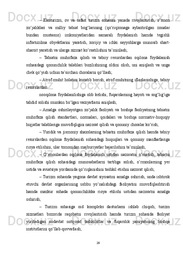 –   Ekoturizm,   ov   va   safari   turizm   sohasini   yanada   rivojlantirish,   o‘rmon
xo‘jaliklari   va   milliy   tabiat   bog‘larining   (qo‘riqxonaga   aylantirilgan   zonalar
bundan   mustasno)   imkoniyatlaridan   samarali   foydalanish   hamda   tegishli
infratuzilma   obyektlarini   yaratish,   xorijiy   va   ichki   sayyohlarga   munosib   shart-
sharoit yaratish va ularga xizmat ko‘rsatilishini ta’minlash;
–   Tabiatni   muhofaza   qilish   va   tabiiy   resurslardan   oqilona   foydalanish
sohasidagi   qonunchilik   talablari   buzilishining   oldini   olish,   uni   aniqlash   va   unga
chek qo‘yish uchun ta’sirchan choralarni qo‘llash;
– Atrof-muhit holatini kuzatib borish, atrof-muhitning ifloslanishiga, tabiiy
resurslardan
nooqilona foydalanilishiga olib kelishi, fuqarolarning hayoti va sog‘lig‘iga
tahdid solishi mumkin bo‘lgan vaziyatlarni aniqlash;
–  Amalga   oshirilayotgan   xo‘jalik   faoliyati   va   boshqa   faoliyatning   tabiatni
muhofaza   qilish   standartlari,   normalari,   qoidalari   va   boshqa   normativ-huquqiy
hujjatlar talablariga muvofiqligini nazorat qilish va qonuniy choralar ko‘rish;
–  Yuridik   va   jismoniy   shaxslarning   tabiatni   muhofaza   qilish   hamda   tabiiy
resurslardan   oqilona   foydalanish   sohasidagi   huquqlari   va   qonuniy   manfaatlariga
rioya etilishini, ular tomonidan majburiyatlar bajarilishini ta’minlash;
–   O‘rmonlardan   oqilona   foydalanish   ustidan   nazoratni   o‘rnatish,   tabiatni
muhofaza   qilish   sohasidagi   munosabatlarni   tartibga   solish,   o‘rmonlarning   yer
ustida va aviatsiya yordamida qo‘riqlanishini tashkil etishni nazorat qilish;
– Turizm sohasida yagona davlat siyosatini amalga oshirish, unda ishtirok
etuvchi   davlat   organlarining   ushbu   yo‘nalishdagi   faoliyatini   muvofiqlashtirish
hamda   mazkur   sohada   qonunchilikka   rioya   etilishi   ustidan   nazoratni   amalga
oshirish;
–   Turizm   sohasiga   oid   kompleks   dasturlarni   ishlab   chiqish,   turizm
xizmatlari   bozorida   raqobatni   rivojlantirish   hamda   turizm   sohasida   faoliyat
yuritadigan   nodavlat   notijorat   tashkilotlar   va   fuqarolik   jamiyatining   boshqa
institutlarini qo‘llab-quvvatlash;
28 