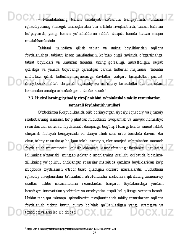 –   Mamlakatning   turizm   salohiyati   ko‘lamini   kengaytirish,   turizmni
iqtisodiyotning   strategik   tarmoqlaridan   biri   sifatida   rivojlantirish,   turizm   turlarini
ko‘paytirish,   yangi   turizm   yo‘nalishlarini   ishlab   chiqish   hamda   turizm   imijini
mustahkamlashdir.
Tabiatni   muhofaza   qilish   tabiat   va   uning   boyliklaridan   oqilona
foydalanishga,   tabiatni   inson   manfaatlarini   ko zlab   ongli   ravishda   o zgartirishga,ʻ ʻ
tabiat   boyliklari   va   umuman   tabiatni,   uning   go zalligi,   musaffoligini   saqlab	
ʻ
qolishga   va   yanada   boyitishga   qaratilgan   barcha   tadbirlar   majmuasi.   Tabiatni
muhofaza   qilish   tadbirlari   majmuasiga   davlatlar,   xalqaro   tashkilotlar,   jamoat,
ilmiy-texnik,   ishlab   chiqarish,   iqtisodiy   va   ma muriy   tashkilotlar,   har   bir   odam	
ʼ
tomonidan amalga oshiriladigan tadbirlar kiradi. 6
 
2.3. Hududlarning iqtisodiy rivojlanishini ta’minlashda tabiiy resurslardan
samarali foydalanish usullari
О‘zbekiston Respublikasida olib borilayotgan siyosiy, iqtisodiy va ijtimoiy
islohotlarning samarasi kо‘p jihatdan hududlarni rivojlantish va mavjud homashyo
resurslaridan samarali foydalanish darajasiga bog‘liq. Hozirgi kunda sanoat ishlab
chiqarish   faoliyati   kengayishda   va   dunyo   aholi   soni   ortib   borishda   davom   etar
ekan, tabiiy resurslarga bo‘lgan talab kuchayib, ular mavjud zahiralardan samarali
foydalanish   muammosini   keltirib   chiqaradi.  Atmosferaning   ifloslanishi   natijasida
iqlimning   o‘zgarishi,   minglab   gektar   o‘rmonlarning   kesilishi   oqibatida   bioxilma-
xillikning   yo‘qolishi,   cheklangan   resurslar   sharoitida   qazilma   boyliklaridan   ko‘p
miqdorda   foydalanish   e’tibor   talab   qiladigan   dolzarb   masalalardir.   Hududlarni
iqtisodiy   rivojlanishini   ta’minlash,   atrof-muhitni   muhofaza   qilishning   zamonaviy
usullari   ushbu   muammolarni   resurslardan   barqaror   foydalanishga   yordam
beradigan innovatsion yechimlar va amaliyotlar orqali hal qilishga yordam beradi.
Ushbu   tadqiqot   mintaqa   iqtisodiyotini   rivojlantirishda   tabiiy   resurslardan   oqilona
foydalanish   uchun   butun   dunyo   bo‘ylab   qo‘llaniladigan   yangi   strategiya   va
texnologiyalarni ko‘rib chiqadi.
6
 https://in-academy.uz/index.php/yoitj/article/download/41392/26349/44021
29 