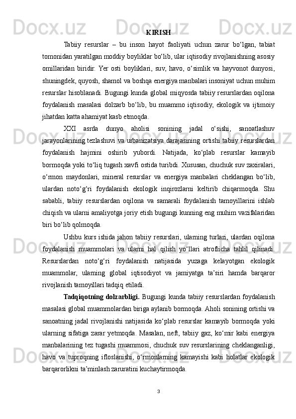 KIRISH
Tabiiy   resurslar   –   bu   inson   hayot   faoliyati   uchun   zarur   bo‘lgan,   tabiat
tomonidan yaratilgan moddiy boyliklar bo‘lib, ular iqtisodiy rivojlanishning asosiy
omillaridan   biridir.  Yer   osti   boyliklari,   suv,   havo,   o‘simlik   va   hayvonot   dunyosi,
shuningdek, quyosh, shamol va boshqa energiya manbalari insoniyat uchun muhim
resurslar hisoblanadi. Bugungi kunda global miqyosda tabiiy resurslardan oqilona
foydalanish   masalasi   dolzarb   bo‘lib,   bu   muammo   iqtisodiy,   ekologik   va   ijtimoiy
jihatdan katta ahamiyat kasb etmoqda.
XXI   asrda   dunyo   aholisi   sonining   jadal   o‘sishi,   sanoatlashuv
jarayonlarining tezlashuvi  va urbanizatsiya darajasining ortishi  tabiiy resurslardan
foydalanish   hajmini   oshirib   yubordi.   Natijada,   ko‘plab   resurslar   kamayib
bormoqda yoki to‘liq tugash xavfi ostida turibdi. Xususan, chuchuk suv zaxiralari,
o‘rmon   maydonlari,   mineral   resurslar   va   energiya   manbalari   cheklangan   bo‘lib,
ulardan   noto‘g‘ri   foydalanish   ekologik   inqirozlarni   keltirib   chiqarmoqda.   Shu
sababli,   tabiiy   resurslardan   oqilona   va   samarali   foydalanish   tamoyillarini   ishlab
chiqish va ularni amaliyotga joriy etish bugungi kunning eng muhim vazifalaridan
biri bo‘lib qolmoqda.
Ushbu kurs ishida  jahon tabiiy resurslari, ularning turlari, ulardan oqilona
foydalanish   muammolari   va   ularni   hal   qilish   yo‘llari   atroflicha   tahlil   qilinadi.
Resurslardan   noto‘g‘ri   foydalanish   natijasida   yuzaga   kelayotgan   ekologik
muammolar,   ularning   global   iqtisodiyot   va   jamiyatga   ta’siri   hamda   barqaror
rivojlanish tamoyillari tadqiq etiladi.
Tadqiqotning dolzarbligi.   Bugungi kunda tabiiy resurslardan foydalanish
masalasi global muammolardan biriga aylanib bormoqda. Aholi sonining ortishi va
sanoatning   jadal   rivojlanishi   natijasida   ko‘plab   resurslar   kamayib   bormoqda   yoki
ularning   sifatiga   zarar   yetmoqda.   Masalan,   neft,   tabiiy   gaz,   ko‘mir   kabi   energiya
manbalarining tez tugashi  muammosi,  chuchuk suv resurslarining cheklanganligi,
havo   va   tuproqning   ifloslanishi,   o‘rmonlarning   kamayishi   kabi   holatlar   ekologik
barqarorlikni ta’minlash zaruratini kuchaytirmoqda.
3 