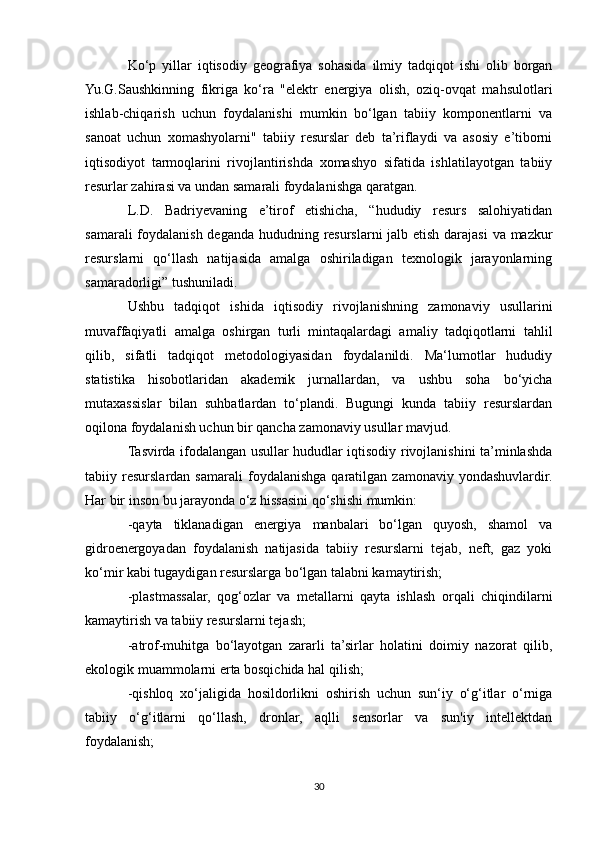 Ko‘p   yillar   iqtisodiy   geografiya   sohasida   ilmiy   tadqiqot   ishi   olib   borgan
Yu.G.Saushkinning   fikriga   ko‘ra   "elektr   energiya   olish,   oziq-ovqat   mahsulotlari
ishlab-chiqarish   uchun   foydalanishi   mumkin   bo‘lgan   tabiiy   komponentlarni   va
sanoat   uchun   xomashyolarni"   tabiiy   resurslar   deb   ta’riflaydi   va   asosiy   e’tiborni
iqtisodiyot   tarmoqlarini   rivojlantirishda   xomashyo   sifatida   ishlatilayotgan   tabiiy
resurlar zahirasi va undan samarali foydalanishga qaratgan.
L.D.   Badriyevaning   e’tirof   etishicha,   “hududiy   resurs   salohiyatidan
samarali  foydalanish deganda hududning resurslarni jalb etish darajasi  va mazkur
resurslarni   qo‘llash   natijasida   amalga   oshiriladigan   texnologik   jarayonlarning
samaradorligi” tushuniladi.
Ushbu   tadqiqot   ishida   iqtisodiy   rivojlanishning   zamonaviy   usullarini
muvaffaqiyatli   amalga   oshirgan   turli   mintaqalardagi   amaliy   tadqiqotlarni   tahlil
qilib,   sifatli   tadqiqot   metodologiyasidan   foydalanildi.   Ma‘lumotlar   hududiy
statistika   hisobotlaridan   akademik   jurnallardan,   va   ushbu   soha   bo‘yicha
mutaxassislar   bilan   suhbatlardan   to‘plandi.   Bugungi   kunda   tabiiy   resurslardan
oqilona foydalanish uchun bir qancha zamonaviy usullar mavjud.
Tasvirda ifodalangan usullar hududlar iqtisodiy rivojlanishini ta’minlashda
tabiiy  resurslardan   samarali   foydalanishga   qaratilgan   zamonaviy   yondashuvlardir.
Har bir inson bu jarayonda o‘z hissasini qo‘shishi mumkin:
-qayta   tiklanadigan   energiya   manbalari   bo‘lgan   quyosh,   shamol   va
gidroenergoyadan   foydalanish   natijasida   tabiiy   resurslarni   tejab,   neft,   gaz   yoki
ko‘mir kabi tugaydigan resurslarga bo‘lgan talabni kamaytirish;
-plastmassalar,   qog‘ozlar   va   metallarni   qayta   ishlash   orqali   chiqindilarni
kamaytirish va tabiiy resurslarni tejash;
-atrof-muhitga   bo‘layotgan   zararli   ta’sirlar   holatini   doimiy   nazorat   qilib,
ekologik muammolarni erta bosqichida hal qilish;
-qishloq   xo‘jaligida   hosildorlikni   oshirish   uchun   sun‘iy   o‘g‘itlar   o‘rniga
tabiiy   o‘g‘itlarni   qo‘llash,   dronlar,   aqlli   sensorlar   va   sun'iy   intellektdan
foydalanish;
30 