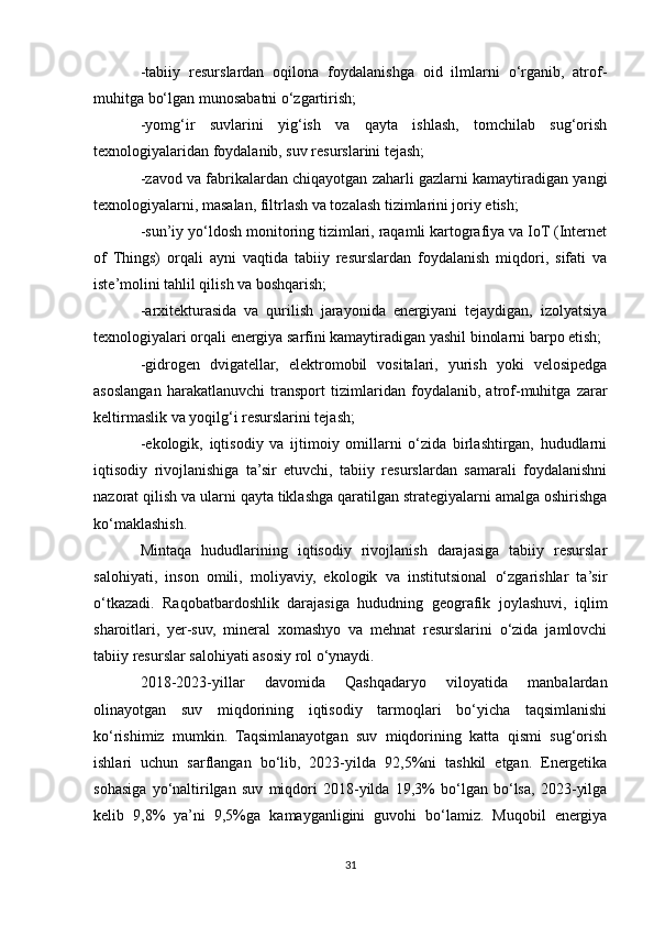 -tabiiy   resurslardan   oqilona   foydalanishga   oid   ilmlarni   o‘rganib,   atrof-
muhitga bo‘lgan munosabatni o‘zgartirish;
-yomg‘ir   suvlarini   yig‘ish   va   qayta   ishlash,   tomchilab   sug‘orish
texnologiyalaridan foydalanib, suv resurslarini tejash;
-zavod va fabrikalardan chiqayotgan zaharli gazlarni kamaytiradigan yangi
texnologiyalarni, masalan, filtrlash va tozalash tizimlarini joriy etish;
-sun’iy yo‘ldosh monitoring tizimlari, raqamli kartografiya va IoT (Internet
of   Things)   orqali   ayni   vaqtida   tabiiy   resurslardan   foydalanish   miqdori,   sifati   va
iste’molini tahlil qilish va boshqarish;
-arxitekturasida   va   qurilish   jarayonida   energiyani   tejaydigan,   izolyatsiya
texnologiyalari orqali energiya sarfini kamaytiradigan yashil binolarni barpo etish;
-gidrogen   dvigatellar,   elektromobil   vositalari,   yurish   yoki   velosipedga
asoslangan   harakatlanuvchi   transport   tizimlaridan   foydalanib,   atrof-muhitga   zarar
keltirmaslik va yoqilg‘i resurslarini tejash;
-ekologik,   iqtisodiy   va   ijtimoiy   omillarni   o‘zida   birlashtirgan,   hududlarni
iqtisodiy   rivojlanishiga   ta’sir   etuvchi,   tabiiy   resurslardan   samarali   foydalanishni
nazorat qilish va ularni qayta tiklashga qaratilgan strategiyalarni amalga oshirishga
ko‘maklashish.
Mintaqa   hududlarining   iqtisodiy   rivojlanish   darajasiga   tabiiy   resurslar
salohiyati,   inson   omili,   moliyaviy,   ekologik   va   institutsional   o‘zgarishlar   ta’sir
o‘tkazadi.   Raqobatbardoshlik   darajasiga   hududning   geografik   joylashuvi,   iqlim
sharoitlari,   yer-suv,   mineral   xomashyo   va   mehnat   resurslarini   o‘zida   jamlovchi
tabiiy resurslar salohiyati asosiy rol o‘ynaydi. 
2018-2023-yillar   davomida   Qashqadaryo   viloyatida   manbalardan
olinayotgan   suv   miqdorining   iqtisodiy   tarmoqlari   bo‘yicha   taqsimlanishi
ko‘rishimiz   mumkin.   Taqsimlanayotgan   suv   miqdorining   katta   qismi   sug‘orish
ishlari   uchun   sarflangan   bo‘lib,   2023-yilda   92,5%ni   tashkil   etgan.   Energetika
sohasiga   yo‘naltirilgan   suv   miqdori   2018-yilda   19,3%   bo‘lgan   bo‘lsa,   2023-yilga
kelib   9,8%   ya’ni   9,5%ga   kamayganligini   guvohi   bo‘lamiz.   Muqobil   energiya
31 
