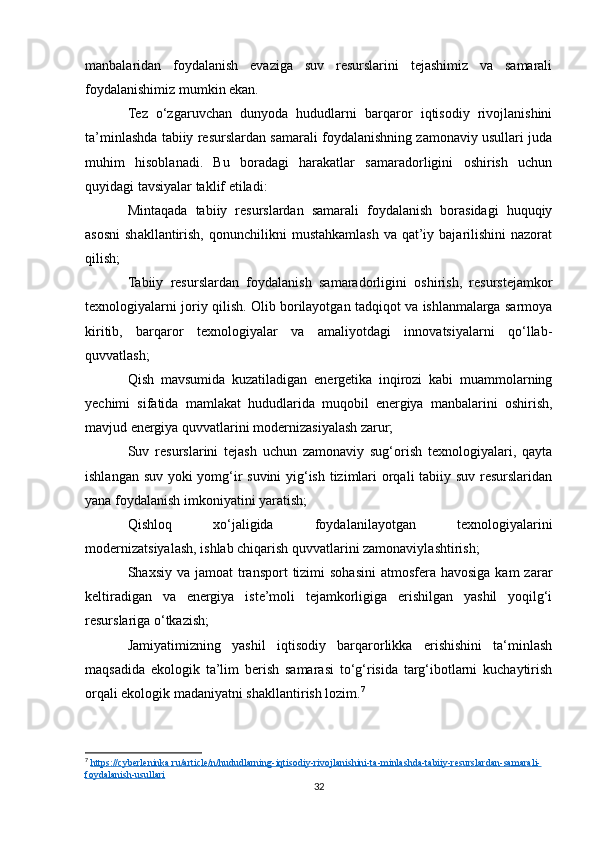 manbalaridan   foydalanish   evaziga   suv   resurslarini   tejashimiz   va   samarali
foydalanishimiz mumkin ekan.
Tez   o‘zgaruvchan   dunyoda   hududlarni   barqaror   iqtisodiy   rivojlanishini
ta’minlashda tabiiy resurslardan samarali foydalanishning zamonaviy usullari juda
muhim   hisoblanadi.   Bu   boradagi   harakatlar   samaradorligini   oshirish   uchun
quyidagi tavsiyalar taklif etiladi:
Mintaqada   tabiiy   resurslardan   samarali   foydalanish   borasidagi   huquqiy
asosni  shakllantirish,  qonunchilikni   mustahkamlash  va  qat’iy bajarilishini   nazorat
qilish;
Tabiiy   resurslardan   foydalanish   samaradorligini   oshirish,   resurstejamkor
texnologiyalarni joriy qilish. Olib borilayotgan tadqiqot va ishlanmalarga sarmoya
kiritib,   barqaror   texnologiyalar   va   amaliyotdagi   innovatsiyalarni   qo‘llab-
quvvatlash;
Qish   mavsumida   kuzatiladigan   energetika   inqirozi   kabi   muammolarning
yechimi   sifatida   mamlakat   hududlarida   muqobil   energiya   manbalarini   oshirish,
mavjud energiya quvvatlarini modernizasiyalash zarur;
Suv   resurslarini   tejash   uchun   zamonaviy   sug‘orish   texnologiyalari,   qayta
ishlangan suv yoki yomg‘ir suvini yig‘ish tizimlari orqali tabiiy suv resurslaridan
yana foydalanish imkoniyatini yaratish;
Qishloq   xo‘jaligida   foydalanilayotgan   texnologiyalarini
modernizatsiyalash, ishlab chiqarish quvvatlarini zamonaviylashtirish;
Shaxsiy va jamoat  transport  tizimi  sohasini  atmosfera havosiga  kam  zarar
keltiradigan   va   energiya   iste’moli   tejamkorligiga   erishilgan   yashil   yoqilg‘i
resurslariga o‘tkazish;
Jamiyatimizning   yashil   iqtisodiy   barqarorlikka   erishishini   ta‘minlash
maqsadida   ekologik   ta’lim   berish   samarasi   to‘g‘risida   targ‘ibotlarni   kuchaytirish
orqali ekologik madaniyatni shakllantirish lozim. 7
7
  https://cyberleninka.ru/article/n/hududlarning-iqtisodiy-rivojlanishini-ta-minlashda-tabiiy-resurslardan-samarali-
foydalanish-usullari  
32 